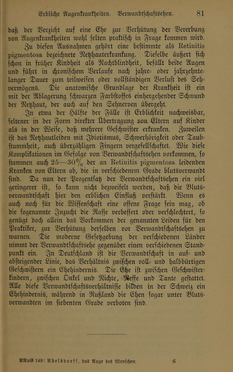 baß ber ^ßerjic^t auf eine @^e 5uv Serl^ütung ber SSererbung üon 9fugenfranf[)eiten luol^I feiten praltifd^ in ^rage lommen toirb. 3u biefen 2lu§nal)inen gehört eine beftimmte al^ Retinitis pigmentosa be5eicbnete 9Je|^auterfranfung. ®iefelbe äußert fi(^ fcbon in früher ^inb^eit al§ 9Zad)tbIinbI)eit, befällt beibe 2tugen unb fü^vt in d^ronifd)em Serlaufe nad; jal)re= ober iaf)rgel)nte= langer ®auer ginn teilineifen ober oollftänbigen ißerluft be§ ©el)= oermögenS. ®ie anatomifd^e ©runblage ber ^ranfl;eit ift ein mit ber SIblagerung fdpnarjen garbftoffeä einl)ergel)enber ©d^raunb ber 9fle^[)aut, ber aud; auf ben ©e^neroen übergel^t. ^n etioa ber §älfte ber ift (5rbUd;Ieit nacfiroeisbar, feltener in ber birelter Übertragung oon ©Itern auf ^inber alg in ber 9Beife, baß mehrere ©ef^roifter erlranlen. ^uw^eilen ift baä Dleßßautleiben mit ^biotiömuä, ©djroerßörigleit ober 2;aub= ftummbeit, auc^ über^äbligen Ringern oergefellfdiaftet. 2ßie biefe Üomplifationen im ©efolge oon 3Sern)anbtfd)aft§eI)en oorlommen, fo ftammen aud) 25—30% ber an Retinitis pigmentosa leibenben Hranfen oon ©Itern ab, bie in oerfd^iebenem ©rabe blutgoerroanbt finb. ®a nun ber ^ro5entfaß ber i8ermanbtfd^aft§el)en ein oiel geringerer ift, fo lann nid^t bejioeifelt merben, baß bie 93IutS= oerroanbtfcßaft ßier ben erblid^en ©influß oerftärft. 3Benn e§ aucß nocß für bie Söiffenfd^aft eine offene f^rage fein mag, ob bie fogenannte S^gucßt bie 91affe oerbeffert ober oerfd^Ied^tert, fo genügt bod) allein ba§ ißorfommen ber genannten Seiben für ben ^raftifer, jur ißer^ütung berfelben oor 3Sern)anbtfd;aft§ef)en ju roarnen. ®ie moberne ©efeßgebung ber oerfd)iebenen Sänber nimmt ber iBermanbtfd^aftöeße gegenüber einen oerfd^iebenen ©tanb= punft ein. ©eutfcßlanb ift bie ißerroanbtfdliaft in auf= unb abfteigcnber Sinie, baä ißerßältniä jraifd^en ooll= unb ßalbbürtigen ©ef^roiftem ein ©ßeßinberniä. ®ie ©ße ift jroifd)en ©efcßn)ifter= linbern, jroifdßen Dnfel unb 3flidßte, !Reffe unb Xante geftattet. Sille biefe SSerroanbtfd^aftöoerßältniffe bitben in ber ©dßroeig ein ©ßeßinberniä, roößrenb in ^lußlanb bie ©ßen fogar unter S5lut§= oerroanbten im fiebenten ©rabe oerboten finb. 8l9iu® 149: Mbeläbotff, ba8 ffluge beS Wenfi^en. 6