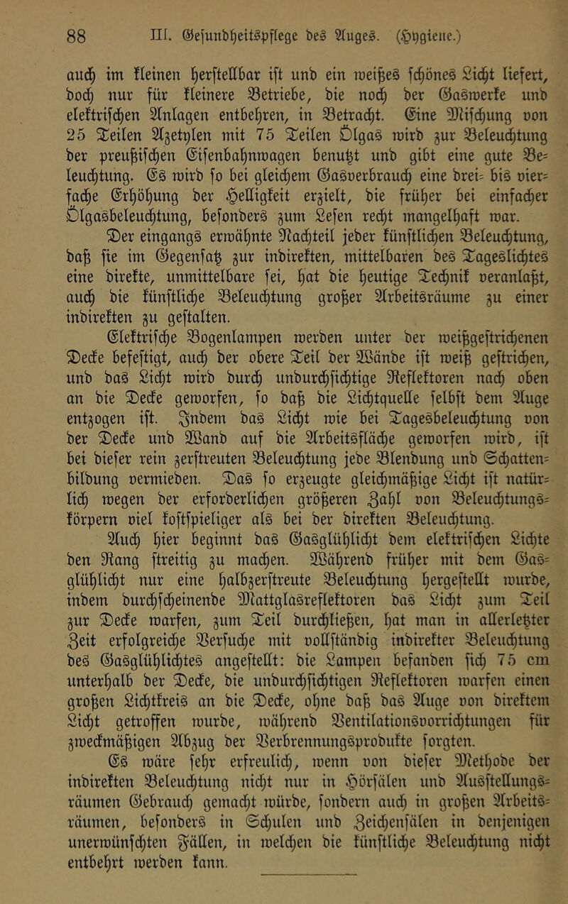 aud^ im fleinen I^erftellbar ift unb ein meines fc§öne§ Sid^t liefert, bodl; nur für fleinere ^Betriebe, bie nod^ ber ©aSroerfe unb eleftrifd^en Slnlagen entbel)ren, in Setrad^t. ©ne 3Jiifd^ung oon 25 teilen Slgetplen mit 75 Seiten ÖIga§ roirb gur Seleud^tung ber preu^ifdfien ©ifenbalinroagen benu^t unb gibt eine gute 33e= Ieud;tung. mirb fo bei gleidl^em ©aSoerbroud^ eine brei^ biö t)ier= fad^e @rl)öl)ung ber ^elligfeit ergielt, bie früher bei einfad^er Ölgasbeleuc^tung, befonberS gum Sefen red^t mangelhaft mar. ©er eingangs ermähnte 9iadhteil jeber fünftlidhen Beleuchtung, ba^ fie im ©egenfa^ gur inbireften, mittelbaren beS ©ageslichteS eine birelte, unmittelbare fei, h^t bie h^ittige ©edhnif oeranla^t, audh bie lünftlidhe Beleuchtung großer Slrbeitsräume gu einer inbireften gu geftalten. ©leftrifdhe Bogenlampen roerben unter ber roei^geftridhenen ©ecfe befeftigt, audh ber obere ©eil ber 2Bänbe ift roeip geftridhen, unb baS Sicht roirb burdh unburdhfidhtige Siefleftoren nach oben an bie ©ecfe geroorfen, fo ba§ bie SidhtqueUe felbft bem Sluge entgogen ift. ^nbem baS Sidht roie bei ©agesbeleudhtung oon ber ©edfe unb SSanb auf bie 2lrbeit§flädhe geroorfen roirb, ift bei biefer rein gerftreuten Beleudhtung jebe Blenbung unb ©d}atten= bilbung oermieben. ®a§ fo ergeugte gleidhmäjjige Sicht ift natür^ lidh roegen ber erforberliehen grö|eren ^ahl oon BeleudhtungS= förpern oiel foftfpieliger als bei ber bireften Beleudhtung. Slud; h^ßf beginnt baS ©aSglühlidht bem eleftrifdhen Sid^te ben 9iang ftreitig gu machen. SOBährenb früher mit bem ®aS= glühlidht nur eine ht*^^*Serftreute Beleudhtung rourbe, inbem burchfdheinenbe ?OiattglaSrefleftoren baS Sicht gum ©eil gur ©ede roarfen, gum ©eil burdhlie^en, hot man in allerle^ter 3eit erfolgreidhe Berfudhe mit ooEftänbig inbirefter Beleudhtung beS ©aSglühlid)teS angeftedt: bie Sampen befanben fidh 75 cm unterhalb ber ©ede, bie unburdhfidhtigen Siefleftoren roarfen einen großen SichtfreiS an bie ©ede, oljne ba^ baS 3luge oon bireftem Sidht getroffen rourbe, roährenb BentilationSoorridhtungen für groedmä^igen 2lbgug ber BerbrennungSprobufte forgten. @S roöre fehr erfreulich, roenn oon biefer 9)iethobe ber inbireften Beleudhtung nid;t nur in §örfälen unb 3luSftellungS= räumen ©ebraud; gemad^t toürbe, fonbern and) in großen 3lrbeitS= räumen, befonberS in ©dhulcn unb 3ßi<^)cnfälen in benjenigen unerroünfdhten fällen, in toeldhen bie fünftlidhe Beleuchtung nidht entbehrt roerben fann.