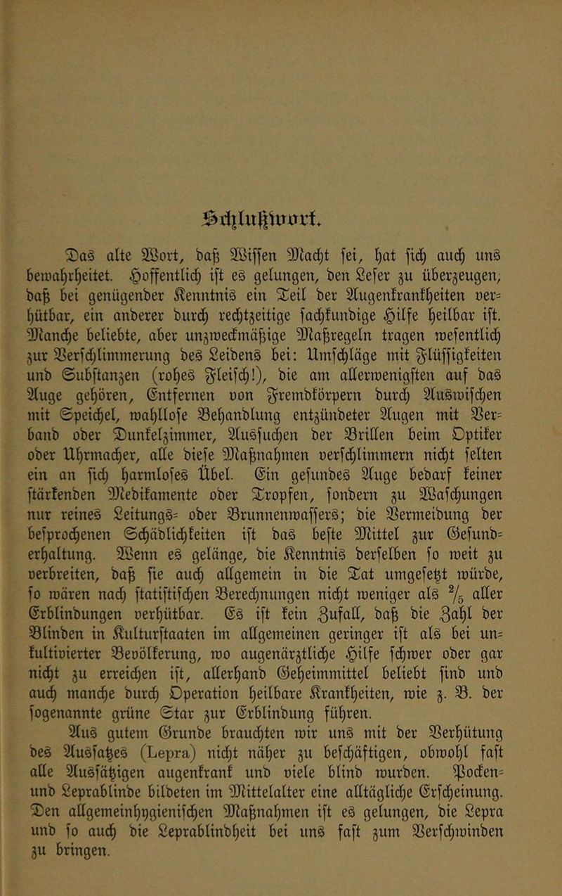 2)a§ alte 3Bort, bafj Söiffen 5Diad;t fei, l)at fid^ aud^ im§ 6en)al)rl)eitet. ^offentlidt; ift eg gelungen, ben Sefer gu übergeugen, ba^ bet genügenber ^enntnig ein ^Teil ber 2lugeitfranfl)eiten üer= ^ütbar, ein anberev burd) red;tgeitige fad^funbige §ilfe l^eilbar ift. ^land^e beliebte, aber ungraedmöffige 3Jia|regeln tragen roefentlid) gur SSerfdjlimmerung beg Seibeng bei: Umfd;läge mit ^^lüffigfeiten unb ©ubftangen (ro^eg ^leifd;!), bie am aHermenigften auf bag 2luge gehören, ©ntfernen uon ^^rembförpern burd) 2(ugiüifd;en mit ©peid^el, roa^llofe Se^anblung entgünbeter 2lugen mit 33er= banb ober ®unfelgimmer, 2lugfud)en ber Sriden beim Dptifer ober Ul)rmad^er, ade biefe 3}Za^nol)men üerfd)limmern nid^t feiten ein on fid; l)armlofeg Übel, ©in gefunbeg 2luge bebarf feiner ftärfenben DJfebifamente ober Sf^ropfen, fonbern gu Sßafcfmngen nur reineg 2eitungg= ober SSrunnenmofferg; bie Sßermeibung ber befprod^enen ©d^äblid^feiten ift bag befte 5!Jiittel gur ©efunb= er^altung. 2Benn eg gelönge, bie ^enntnig berfelben fo meit gu oerbreiten, ba^ fie audf) adgemein in bie Xat umgefe^t mürbe, fo roören nad; ftotiftifdlien SSeredjnungen nid^t meniger alg Ts öK^r ©rblinbungen Derf)ütbar. ©g ift fein 3ufad, bafe bie ^^r Slinben in Äulturftaaten im adgemeinen geringer ift alg bei un= fultioierter Seoölferung, mo augenärgtlid^e §ilfe fdl)roer ober gar nidfit gu erreid}en ift, aderl)anb @ef)eimmittel beliebt finb unb audl) man^e burt^ Operation l^eilbare ^ranfljeiten, rcie g. 33. ber fogenannte grüne ©tar gur ©rblinbung fül)ren. Slug gutem ©runbe braud^ten mir ung mit ber 33erf)ütung beg Slugfa^eg (Lepra) nid)t nä^er gu befd;äftigen, obrooljl faft ade Slugfä^igen augenfranf unb oiele blinb mürben. if3oden= unb Seprablinbe bilbeten im SJfittelalter eine adtäglidje ©rfd^einung. ©en adgemeinl)pgienifd^en 5Ra|nal)men ift eg gelungen, bie Sepra unb fo aud^ bie 2eproblinbl)eit bei ung faft gum ißerfdpoinlDen gu bringen.