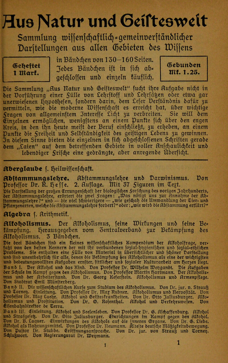 Hu9 )Vatur und Geifteswett Sammlung tDijjen(d)aftlid)=gemeinnerftänbltdier Darjtellungen aus allen (Sebieten 6es tDifjens in Bänbdjen oon 130-160 Seiten. 3ebes Bän6d)en ift in fid) ab» gefd)Ioffen unb einsein fäuflid). Die Sammlung „Aus ITatur unö ©eiftcsroelt fud|t itjvt Aufgabe nidjt in bet Dorfüf)rung einer Sülle non £ebrftoff unö £ef)rfä^en ober ctroa gar unerroiefenen £ji)potl)efen, fonöern öarin, bem £efer Derftönbnis bafür 3U oermitteln, roie öie moberne U)iffenfd)aft es erreidjt Ijöt, über toidjtige Sragen oon allgemeinftem 3ntereffe £id)t 3U »erbreiten. Sie roill bem €in3elnen ermöglid)en, roenigftens an einem punlte fid) über ben engen Kreis, in ben if)n beute meift ber Beruf einfdjiiebt, 3U erbeben, an einem Puntte bie Sreibeit unb Selbftänbigfeit bes geiftigen £ebens 3U getoinnen. 3n biefem Sinne bieten bie ein3elnen in fidj abgefdjloffenen Sdjriften gerabe bem „£aien auf bem betreffenben (Bebiete in ooller Anf^aulidjteit unö lebenöiger Stif<bc eine gebrängte, aber anregenbe Überfidit. (Bclieftct 1 marf. (Bebunben mf. t.25. Aberglaube f. tjeilroiffenftbaft. Abftatnmungsleljre. Abftammungslebrc unb Darroinismus. Don Profeffor Dr. R. Ifeffe. 2. Auflage, mit 37 Siguren im tEejt. DieDarjtellung ö«r großen (Errungentd)aft ber biologijdien Sorjdjung bes norlgen 3af)rF|unberts, ber flbjto'n'flnnsslsbre, erörtert bie stoei fragen: »U)as nötigt uns 3ur flnnal)me ber flb» ftammungslelire?“ unb — bie oiel fdjroierigere — „toie gefdial) bie Umtoanblung ber üier. unb Pflanaenarten, roeldie bie flbftammungslelire forbert? ober: .toic wirb bie Hbftammung erflärt?“ Algebra f. Arttfjmetif. Allobolismus. Der Alloliolismus, feine IDirlungett unb feine Be» fämpfung. tferausgegeben com öentraloerbanb 3ur Befämpfung bes AIfof)oIismus. 3 Bdnbdien. Die brei Bänb(^en finö ein deines roit|entdiaftlidies Kompenbium ber flifofjolfrage, oer« fast Don ben bejten Kennern ber mit if)r uerbunbenen fo3iaI=i)t)gieni|d)en unb Io3iaI«etSiirfien Probleme. Sie enti|alten eine fülle oon Utateriol in uberjicfitlidicr unb fd)öner Dorltellung unb finb unentbei)rlid| für olle, benen öie Befämpfung Jes flifofjolismus.als eine ber tDid)tigften unb bebeutungsoollften Aufgaben emfter, (ittlidier unb f03ialer Kulturarbeit am fier3en liegt. Banb 1. Der Attol)ol unb bas Kinb. Don profeffor Dr. tPilljelm IDetjganbt. Die Aufgaben ber Sd)ute im Kampf gegen ben Alfof|otismus. Don profeffor ITtartin ffartmann. Der Alfo^olis» mus unb ber Arbeiterftanb. Don Dr. (Beorg Keferftein. Alfoljolismus unb Armenpflege. Don Stabtrat (Emil ITtünfterberg. Banb 11. Die tDiffenfd)aftlid|en Kurfe 3um Stubium bes Alfoljolismus. Don Dr. jur. o. Strauß unö lomct). (Einleitung. Don profeffor Dr. Blaf Rubnet. Alfof)olismus unb Reroofität Don profeffor Dr. IRof Caeljr. Altoljol unb (ßeiftesfranfbciten. Don Dr. (Dtto 3unusburger. AUo» Mlismus unb proftitution. Don Dr. (D. RofentgaL Alfogol unb Derfegrsioefen. Don Cifenbagnbirettor be lEerra. Banb lil. tinleitung. Alfogol unb Seelenleben. Don profeffor Dr. (B. Afdiaffenburg. Allogol unb Strofgefeß. Don Dr. (Dtto 3uliusburger. 4tKrio)tungen im Kampf gegen ben AllogoL Don Dr. B. taquer. (Eintoirfungen bes Attogols auf bie inneren (Drgane. Don Dr. <B. Siebe. Alfogol als RagrungsmitteL Don profeffor Dr. Reumann. Ältefte beutfcge Rtäßigfeitsberoegung. Don paftor Dr. Stubbe. (Eröffnungsanfpradie. Don Dr. jur. oon Strauß unb ttornei). SdjluBtoort Don Regierungsrat Dr. IDepmann. 1