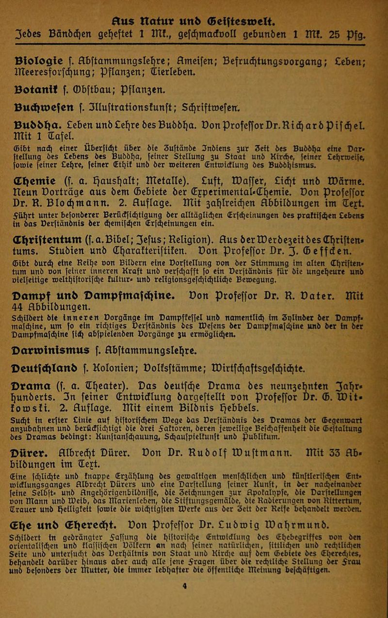 3c6cs BSn6d)en geljcftet 1 lUf., gcfrfimacfDoII gebunöen 1 ITII. 25 Pfg. Biologie f. flbftammungslcl)re; flmeifen; Bcfru(fitungsDorgang; Ceben; lTtceresfovfd)ung; Pflansen; itierleben. Boianif f. ©bftbau; Pflansen. Buditoeien f. 3IIuftrationsIunft; S(f|rifttöefen. Bu5&{}a. CebenunöCefjreöesBu66I)a. DonProfefforDr.RtdjarbpifdicI. mit 1 iEafel. ffilbt naä| einer Über[idit über bte 3uftänbe 3nbtens 3ur Seit bes Bubbtja eine Dar« [tellung bes Cebens bes Bubbtja, [einer Steilung 3u Staat unb Kirdje, feiner Cetirweife, fotoie feiner Cetjre, feiner (Etfjit unb ber toeiteren (Entmidlung bes Bubbijismus. (£{}emie (f. a. fjauslialt; mctalle). Cuft, tDaffer, Cidit unb tDSrme. neun Dorträge aus benx (bebiete ber (EjperimentaI»(Eiiemie. Don Profeffor Dr. R. Blocffmann. 2. Auflage, mit jatilreidfen flbbilbungen im left. 5iil)rt unter befonberer Berüdfidjtigung ber alltäglidjen Irfdjeinungen bes praftifc^en Sehens in bas Berftänbnis ber djemifdjen (Erf^einungen ein. (Cliriftcntum (f.a.Bibel; 3cfus; Religion). Aus bcrtDerbescitbesCfiriften» tums. Stubien unb (Effarafteriftifen. Don profeffor Dr. 3. (Be ff den. ©ibt burdj eine Reitje non Bilbern eine Dorftellung non ber Stimmung im alten (Eijriften« tum unb Don feiner inneren Kraft unb oerfdjafft fo ein Berftänbnis für bie ungeheure unb Dielfeitige meltljiftorifdje tultur« unb religfonsgefdjidjtlidic Beroegung. Bompf unb Bompfmafdllttte. Don profeffor Dr. R. Dater. mit 44 Abbilbungcn. Sdjilbert bie inneren Dorgänge im Dampffeffel unb namentlid) im Splinber ber Bampf« mafdjine, um fo ein ridjtiges Berftänbnis bes IBefens ber Bampfmafäjine unb ber in ber Bampfmafdjine fidj abfpielenben Dorgänge 3U ermöglichen. BortDlnlsntus f. Abftammungsle^rc. 1>euifd)Ianb f. Kolonien; Dolfsftämme; TDirtf(fiaftsgefdjid|te. Dromo (f. a. lEljeater). Das beutfdic Drama bes neun3ebntcn 3^^^* Ifunberts. 3n feiner (Entmidlung bargeftellt oon profeffor Dr. (B. tDit» forosii. 2. Auflage, mit einem Bilbnis ffebbels. Sudjt in erfter Sinie auf tjiftorifdjem IBege bas Berftänbnis bes Bramas ber ©egenmart an3ubnt)nen unb berüdfidjtigt bie brei 5attoren, beren ferocilige Befdjaffenheit bie ©eftaltung bes Bramas bebingt: Kunftanfdjauung, Sdjaufpieltunft unb publifum. Dürer. Albredft Dürer. Don Dr. Rubolf IDuftmann. mit 33 Ab- bilbungen im Q^ejt. (Eine fdjlidjte unb fnappe (Er3ät)Iung bes gcroaltigen menfdjlidjcn unb fünftlerifchcn (Ent. roidlungsgangcs fUbredjt Bürers unb eine Barftellung feiner Kunft, in ber nadjeinanber feine Selbft« unb flngcijörigenbilbniffc, bie Seidjnungen 3ur flpotaltjpfe, bie BarfteDungen Don IRann unb IDeib, bas Rlarienlcben, bie Stifiungsgemälbe, bte Rabierungen oon Rittertum, ©rauer unb ffeiltgteit fomie bie midjtigften IBerte aus ber Seit ber Reife beljanbelt nerben. (Elfe unfe (Eljercdit. Don profeffor Dr. Cuöroig TDaljrmunö. Sdjilbert in gebrängter 5Qffung bie IjffioriW® (Entcoidlung bes (Eljcbegriffes oon ben orientalifdjen unb flaffifdjen Böltern on nadj feiner natürli*en, fittlidjen unb redjtlidjen Seite unb unterfudjt bas Derfjältnis non Staat unb Kirdjc auf bem ©ebicte bes ©I]ered|tes, beljanbelt barüber Mnaus aber audj alle jene fragen über bie rcdjtUdic Stellung ber 5rau unb befonbers ber ihutter, bie immer lebhafter bie öffentliche RTeinung befdjäftigen.