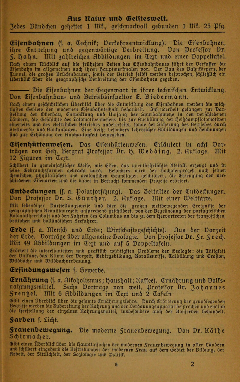 3eöes Bänörfjen gef)eftet 1 ITIf., gefdjmaclooll gebunben 1 ITTf. 25 Pfg. (Eijcnbafincn (f. a. tEedjnif; ücvfcIjrsenttDidlung). Die (Eifenbatjuen, il)re (Ent|tcl|uug unö gegentDÖrtige Deibreitung. Don Profcffor Dr. $. Jiafjn, ITTit saijlreidjen flbbtlbiingcn im tEcft unö einer Doppeltafel. Had) einem RüdbliJ auf öie früfjeften Seiten bes (EifenbaljnbQues fiifjrt öer Derfaffer bie (Ei{enbal]n im allgemeinen nad) iljren fjauptmerfmalen Dor. Der Bau bes Bal|ntövpers, ber funnel, bie großen Brücfenbauten, fomie ber Betrieb felbft roerben befprodien, fdilie^Iid) ein Überblid über bie geograpI)i{d)e Derbreitung ber (Eifenbafinen gegeben. Die (Eifenbafjnen öer (begenroart in if)rer tedjnifdjen (Entroidlung. Don (Eifenbaf)nbau= unö Betriebsinfpeftor (E. Bieöermann. Itad) einem gefcbiditlidien Überblid über bie (Enttnictlung ber (Eilcnbafjnen trierben bie toicfi» tigften ®ebiete ber mobernen (Etienbaf)nte(bni{ befjanbelt. 3nf nberfjett gelangen jur Dar« ftellung ber fflberbau, (Entmidlung unb Umfang ber Spurbal)nne^e in ben oerfciiiebenen Cönbern, bie ffiefdiidite bes CofomotiDenroefens bis jur flusbilbung ber ffcifebampflofomotinen einerjeits unb bes eteftrifdfen Betriebes anbererfeits, foroie ber Sidjcrung bes Betriebes burd) Stellroerfs« unb Blodanlagen. (Eine Retije befonbers leljrreidier flbbilbungen unb Seidinungen (inb 3ur (Ert)öl]ung ber Hn)d)aulid)teit beigegeben. (Jifenijüttcntocfen. Das (Eifcnfjüttentoefen. (Erläutert in atiit Dor* trägen non (Bei). Bergrat profeffor Dr. £7. IDeööing. 2. Auflage. ITlit 12 Siguren im ilei't. säubert in gemeinfaglidier IDeifc, roie (Eifen, bas uncntbcfirlidifte RTetaft, crseugt unb ln feine ©ebraudjsformcn gebrad)t mirb. Befonbers mirb ber ffodiofenprojeg nadj feinen d)emifd)en, ^ijpfifalifdjen unb geologifi^en ©runblagen gefdiübert, bte ©rseugung ber per« fd)iebenen (Eifenarten unb bie babci in Betradjt fommenben fproseffe erörtert. (Znibedungen (f. a. polarforfttjung). Das 3eitalter öer (Entöedungen. Don Profeffor Dr. S. ®üntl)er. 2. Auflage. TAit einer IDeltfarte. IRit lebenbiger Darftellungstpeife finb Ijier bie großen roeltbemegenben (Ercigniffe ber geograpbifd)en Renaif|aiice3eit anfpredienb gefd)ilbert, pon ber Begrünbüng ber portugiefifdjen Kolonia(t]errfd}aft unb ben 5aiirten bes ©olumbus an bis 3U bem ^eroortreten ber fran3Öfifdjen, bntifdjen unb l]olIänbifd)en Seefaljrer. (Erbe (f. a. Ttlenfd) unö (Eröe; tDirtfdjaftsgefdjidjte). Aus öer Dor3eit öer (Eröe. Dorträge über allgemeine (Deologie. Don profeffor Dr. 5r-Sr®ö). Ttlit 49 Abbilöungen im (Eejt unö auf 5 Doppeltafeln. (Erörtert bie intereffanteften unb praftifd) roiditigften Probleme ber ffieologie: bie lEätigrclt ber Dullane, bas Klima ber Dor3eit, ©ebirgsbilbung, Korallenriffe, lEolbilbung unb (Erofion, I0ilbbäd|e unb n>iIbbad)oerbauung. (ErfinbungstDefen f. (bewerbe. (Emätfrung (f. a. Alfotfolismus; Ifausfjalt; Kaffee). (Ernäffrung unö Dolfs» naijrungsmittel. Sed)s Dorträge oon lueil. profeffor Dr. Sren^el. DTit 6 Abbilöungen im lEejt unö 2 (Tafeln ffiibt einen Uberblid über bie getarnte (Ernäf)rungslel)re. Durd) (Erörterung öer grunölegcnöcn Begriffe iperben bie Subereitung ber Raijrung unö ber Deröauungsapparat befprodjen unö enblidj bie fferftellung ber ein3elnen Raljrungsmittel, insbefonbere aiut) öer Konferoen beljanbclt. $arben f. £id)t. Stauenbetoegung. Die moöerne SrAusriberoegung. Don Dr. Kätlfe Sdjirmadjer. ffiibt einen Überblid über bie Ifaupttatfndien öer mobernen 5rauenbetoegung in ollen Cänbern unb fd)llbert eingeljenb bie Beftrebungen öer mobernen 5rau auf bem (peblet öer Bilbung, ber Arbeit, ber Sittliditeit, öer So3lologie unö politif.