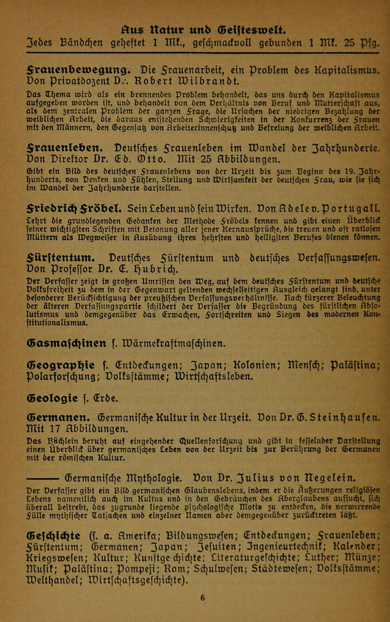 3ebes Bänöd)en geljeftet 1 lUf., gefdjmacfDoIl gebunbcn 1 Btf. 25 Pfg. ^i^auenbetoegung. Die ein Problem öes Kapitalismus. Don priDatÖ03ent D.'. Robert tDilbranbt. Das aijema wirb als ein brennenbcs Problem befjanbelt, bas uns burd} ben Kapitalismus aufgegeben roorben ift, unb beljanbelt oon bem Derljöltnis uon Beruf unb Ittutlerjdjaft aus, als bem sentralen Problem ber gansen 5rage, bie Ur{ad|en ber niebrigen Be3af)lung ber n>eiblid)en Arbeit, bie baraus ctitftcbcnben Sd|uiierigfeiten in ber Konturrens ber 5rauen mit ben Htännem, ben (Begenfa^ oon Arbeiterinnen|cl)u6 unb Befreiung ber weiblidien Arbeit. Srauenicbcn. Deutfdjes im tDanöel ber 3oi!rt|un5erte. Don Direttor Dr. (Eö. Otto. Rlit 25 flbbilöungen. ffitbt ein Bilb bes beutfdjen 5rauenlcbens non ber Ur3eit bis 3um Beginn bes 19. 3af|r' I)unberts, non Penten unb Sütilen, SteUung unb IPirtfamteit ber beut{d)en Stau, roie |ie fid) im lOanbel ber 3ai)i^I)unberte barjtellen. Sricbri^ 5r5beX. Sein Cebenunb fein TDirlen. Donflbeleo.portugall. Celjrt bie grunblegenben ffiebanten ber mctbobe Sröbcls lennen unb gibt einen Überblid feiner roiditigften Sdjriften mit Betonung aller fener Kernausfprüd)e, bie treuen unb oft ratlofen muttern als IDegineifer in Ausübung üjres Ijetjrften unb I)eilig|ten Berufes bienen tömten. Sürftcntum. Deutfrfjes 5ürftentum unb beutfdjes Derfaffungstoefen. Don Profeffor Dr. (E. f)ubrid). Per üerfaffer seigt in großen Umriffen ben IDeg, ouf bem beutfdjes 5ü^fle»'tunt unb beutfd|e Polfsfrcifjeit 3U bem in ber ©egentaart gcitenben roedjfelfeitigen Ausgleid) gelangt finb, unter befonberer Berüctfießtigung ber preußifdien Berfaffungsoerliältniffe. Uad] tür3erer Beleudjtung ber älteren Perfaffungspartie fdjilbert ber Perfaffer bie Begrünbung bes fürftlidjen Abfo« lutismus unb bemgegenüber bas (Ertoadien, Sortf^reiten unb Siegen bes mobemen Kon* ftitutionalismus. (5asmafd}inen f. IDärmefraftmafd)inen. (Beogvaptfie f. (Entbedungen; 3apoTt; Kolonien; RTcnfdi; palöftina; Polarforfdjung; Doltsftämmc; IDirtf^aftsIeben. (Beologie f. (Erbe. (Bcrmanen. ©ermanifdfe Kultur in ber Urscit. Don Dr. ©.Steinhaufen. RTit 17 flbbilbungen. Pas Bfidilein berußt auf eingeßenber duellenforfdiung unb gibt in feffelnber Parftellung einen Überblid über germanifdjes £eben oon ber Ur3eit bis 3ut Berüßrung ber (öermanen mit ber römifeßen Kultur. ©ermaniftfje IRpthoIogie. Don Dr. 3ulius uon ITegelein. Per Perfaffer gibt ein Bilb germanifdjen ©laubenslebens, inbem er bie Äußerungen religiSfcn Cebens namentlid) aud) im Kultus unb in ben ©ebräu^en bes Aberglaubens auffutßt, fid) überoll beftrebt, bas 3ugrunbe llegenbe pfgcßologifcßc moti» 3u entbeden, bie uertoirrenbe Sülle mi)tßifd|er ©atjadien unb eln3elner Kamen aber bemgegenüber 3urüdtreten läßt. <5efd){d)te (f. a. flmerifa; Bilbungsiuefen; (Entöcdungcn; Sraucnicbcn; 5ürftentum; ©ermanen; 3opö’'f 3ßfuilen; Sngenicurtedjnif; Kalenöcr; Kriegstpcfen; Kultur; Kunftge dfidfte; Cileraturgcfd)td)te; £utt)er; Rlünsc; IRufit; Palöftina; Pompeji; Rom; S^ultoefen; Stöbteruefen; Doltsftämmc; tDeItt)anöeI; tDirtfct;aftsgefcf]id;tc).