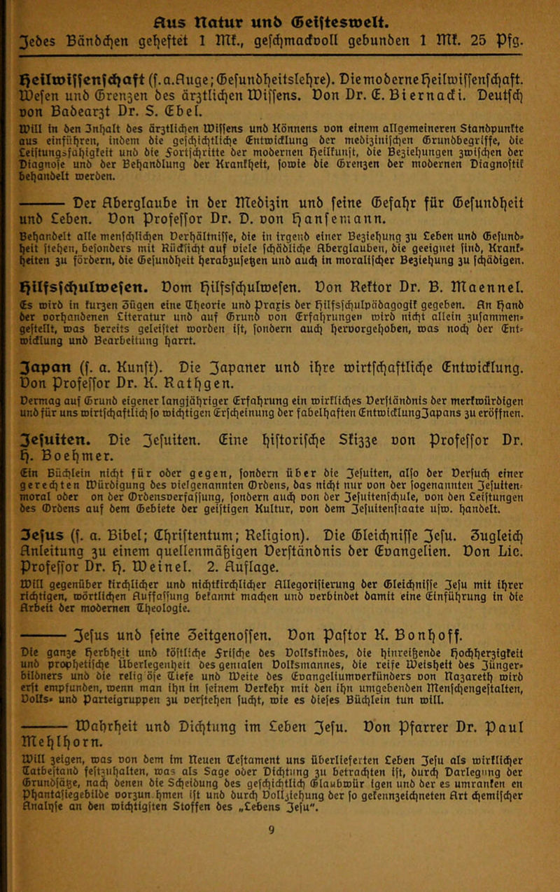 3cöes Bän6d)en gcfjeftct 1 DTf., gefrfjmacfDoll gebunöcn 1 ITtl. 25 Pfg. l>clItotffenfd}Oft (j'.a.fluge;®efunöf)eitslef)re). Dictnoöcrnel^eilrüiffenfdiaft. IDefcn un6 ©rensen öes ärsttidjcn IDiffcns. Don Dr. (E. Bi ernadi. Deutfd) Don Baöear3t Dr. S. (Ebel. IDill in Öen 3nl)alt öes ärjtlidien IDi^ens unö Könnens non einem allgemeineren Stanöpunite aus einffifjrcn, inöem öie gci^ictitlid)e (Entroidlung öcr meöisinitdien ®runöbegriffe, öie £ei(tungsfat)igfeit unö öie 5ortid|ritte öer moöernen fieilhinit, öie Besieliungen 3tDi{dien öer Diagno(e unö öer Beijanölung öer Kranfljeit, toroie öie ©renjen öer moöernen Diagnoftit 6et}anöelt meröen. Der Aberglaube in öer THebisin unb feine ®efal)r für ©efunbljeit unb £eben. Don Profeffor Dr. D. non Efanfetnann. Beijanöelt alle menffbliiien Derijältniffe, öie in irgenö einer Besieljung 3U £eben unö ffiefunö» ^eit {teilen, be{onöers mit Riidtidit auf oicle fdiiiölidie Aberglauben, öie geeignet finö, Kranf» feiten 3u föröern, öie ®e{unöl)eit ^erab3u{e^en unö aud) in morali[d)er Be3iet|ung 3U {d)äöigen. I}ilfsfd}uln)efen. Dom Efilfsfdjulroefen. Don Rcftor Dr. B. ITIaennel. ts roirö in füllen öügen eine lllieorie unö Orajis öer fjilfsfdiulpööagogit gegeben. An ffanö öer Dor^anöenen Eiteratur unö auf ffiruno uon (Erfatirungen coirö nictit allein 3ufammen geftellt, mas bereits geleiftet moröen ift, [onöern audi l)erDorgeI]oben, mos nod] öer (Ent- coidlung unö Bearbeitung i|arrt. Japan (f. a. Kunft). Die Japaner unb ihre roirtfcbaftlidie (Entroidlung. Don Profeffor Dr. K. Rat!)gen. Dermag auf ffirunö eigener langjäl)riger (Erfal)rung ein roirtlidies Derftänönis öer merfroüröigen unö für uns mirtldiaftlid) {o roiditigen (Erfciieinung öer fabeliiaften (EnttDi(flung3apans 3U eröffnen. jefuiten. Die Jefuiten. (Eine i)iftorifd)e Slißse rton profeffor Dr. E). Boeifmer. 4fn Budilein nic^t für oöer gegen, fonöern über öie Jefuiten, aI{o öer Derfud) einer gered]ten IBüröigung öes oiclgenannten fflröens, öas nidit nur oon öer logenannten 3efutten= moral oöer on öer (Dröensoerfaffung, fonöern audi oon öer 3efuitenfd)ule, oon Öen Ceiftungen öes fflröens auf öem (Bebiete öer geiftigen Kultur, oon öem 3efult«uftaate ufto. I)anöelt. 3efus (f. a. Bibel; (Eljriftentum; Religion). Die ®Ieid)niffe jefn- 3ugleid) Anleitung 3U einem quellenmäßigen Derftänbnis ber ©oangelien. Don Lic. Profeffor Dr. l). IDeinel. 2. Auflage. tPill gegenüber firdilidier unö niditfirdilidier Allegorifierung öer (Bleidiniffe 3elu mit i^rer riditigen, mörtlidien Auffaifung befannt madien unö oerbinöet öamit eine (Einfüfirung in öie Arbeit öer moöernen titieoiogie. Jefas unb feine 3eitgenoffen. Don paftor K. Bonßoff. Die gan3e fferblieit unö föftlidie Srifdie öes Doltsfinöes, öie lii«r®i6eui>e tfo^bsröiüfeil unö propiietifdie Überlegent}eit öes genialen Doltsmannes, öie reife Ü)eisl]eit öes 3ünger« bilöners unö öie reiig'öje (liefe unö tüeite öes (EoangcliumDerfünöers oon na3aretl) roirö erft empfunöen, toenn man il)n in {einem Dertelit mit öen if)n umgebenöen menfdiengeftaltcn, Colts* unö Parteigruppen 3U Der{tcl)en {udit, wie es öiefes Büd|tein tun roill. tDabrfjeit unb Diditung im £eben Jefu. Don Pfarrer Dr. Paul TReljlljorn. ICill seigen, toas oon öem im Reuen iteftament uns überlieferten Ceben 3elu als toirflidier latbeitanö feftsnlialten, toas als Sage oöer Diditnng 311 betraditen ift, öurd| Darlegung öcr (Brunöfäge, nad| öenen öle Sd)eiöung öes gcfdiiditlldi »iaubroür igen unö öcr es umranfen cn pi|anta{iegebilöe Dor3un f)mcn ift unö öurdi Do(i3ief)ung öcr fo getenn3eid|neten Art diemifdicr Analgfe an Öen toiditigften Stoffen öes „Cebens 3efu.