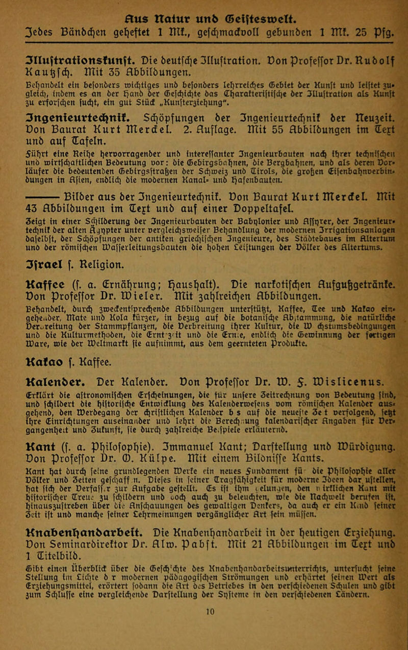 3cJ>es Bän6d)cn gef)eftet 1 ITIf., gefdjtnacEooII gebunöcn 1 ITtf. 25 Pfg. ^Iluftrationsfunft. Die bcutfdje 3IIu[tration. Don profefforDr. Ruöolf Kau^fd). ITTit 35 flbbilöungen. Bcfjauöelt ein bejonbers toidjtfges unb befonbers lefjrreicfjes (Bcbiet ber Kunft unb Teiltet 3U» gleid), inbem es an bet Tjanb ber ®ef(fiid)te bas (ri)aratteri|ti{d)e ber 3llu{tTation als Kunft ju ei^or|d)en fuci|t, ein gut Stütf „Kunfterjie^ung. 3ngcnleurtcdiniJ. Sdjöpfungen ber 3ngcnieurtcd)nil ber ITeuseit. Don Baurat Kurt Blertfel. 2. Auflage. IHit 55 flbbilbungen int tteft unb auf ?EafeIn. Süfirt eine Rciije Ijeroorragenber unb intereflantcr Ingenieurbauten nad) ibret te^ni|(ben unb n)irt|diaitlid)en Bedeutung uor: bie ®ebirgsba{)nen, bie Bergbahnen, unb als deren Dor» Täufer die bebeutenöen ffiebirgsftra&en bet Sditoeis unb tliroTs, die großen (EifenbaTjnoerbim bungen in flfien, cnbiid) die modernen KanaT* unb fjafenbauten. Bilber aus ber 3ngemeurted)nil. Don Baurat Kurt ITIerdel. mit 43 flbbilbungen im tEejt unb auf einer Doppeltafel. 3eigt in einer Sd)iTberung ber 3ngenieurbauten ber BabqTonier unb fl|ft)rer, ber 3ngenieur* ted)ni{ ber atten äjrjpter unter Dergteidisroeifer Bet)anbtung bet modernen 3rrigationsanTogen ba|elb[t, ber Schöpfungen ber antiten gried^ifdien 3ngcnieure, des Städtebaues im HItertum unO ber römi{d|en TDafferTeitungsbauten die t]oI]en Seiftungen ber Dotier bes Rttertums. 3fvael f. Religion. Koffcc (f. a. (Ernätirung; Jfaus^alt). Die narfotifdjen flufgu^getrönJe. Don profeffor Dr. IDieler. mit 3at)Ireid)en flbbilbungen. Bef)anbett, burdj sroedenttpredienbe flbbiTbungcn unterftüßt, Kaffee, tEee unb Kafao ein- gehender, DTatc unb Koto fürser, in bejug auf die botaniWe flb,tammung, die natürtidie Deruteitung ber Stammpflansen, die Derbreitung ihrer Kultur, die TD d|stumsbebingungen und die Kutturmethoben, bie Srnt-j'-it unb die (Em;e, enbiidj die Seioinnung ber fertigen IDare, rote ber TDcTtmartt jie aufnimmt, aus dem geernteten probutte. Kafao f. Kaffee. Kalenber. Der Kalenbcr. Don profeffor Dr. ID. 5- IDisIicenus. (Eritärt bie aftronomifdjen (Erfdieinungen, bie für unfete Seitredjnung non Bedeutung finb, unb |d)ilbert die hUtocifche (Entmicftung des KalenbertDefeus oom römijd|en Katenber aus« gehend, den TDerbegang der djriftlichen Kalender b s auf bie neuef'e 3e t uerfoTgenb, |eßt ihre (Einrichtungen auseinaiiber unb tehrt bie Beredjr.un^ tafenbarifdier Angaben für Der« gangenheit unb 3utunft, fie buräj jahTreiche Be.fpiete criduternb. Kant (f. a. pifilofoptiie). 3mmanuel Kant; DarftcIIung unb R)ürbigung. Don Profeffor Dr. ®. Külpe. mit einem Bilöniffe Kants. Kant hot durch feine grunbTegenben IDerte ein neues funbament fu bie PhiTofophie atter Dotter unb 3eiten gefclioff n. Diefes in feiner Tlragfählgfcit für moderne 3öcen bar. ufleften, hat fi<h ber Derfaff.r 3Ur Aufgabe geftettt. (Es ift ihm letungen, ben n irlTichen Kant mit hiftorifdier tlreue 3U fchitbern und coch auch 3U beleuchten, mie bie Itachroett berufen ift, hinau53uftreben über bie Anfehauungen bes geroattigen Denlers, da auch er ein Kaib feiner 3cit ift unb mandje feiner Sehrmeinungen nergänglicher Art fein müffen. Knabentjanbarbeit. Die Knabentjanbarbeit in ber heutigen (Er3iehung. Don Seminorbireftor Dr. fllro. pabft. mit 21 flbbilbungen im left unb 1 ILitclbilb. ®ibt einen Überbtid über bie ©efch'dlte bes Knabenhonbarbeitsmiterrichts, untcrfudit feine SteTiung im Sichte b r mobernen päbagogifdien Strömungen unb erhörtet feinen IDcrt ats (Er3iehungsmittci, erörtert fobann bie Art bes Betriebes in ben oerfchiebenen Sd;ulen unb gibt 3um Schtuffc eine uergtctchcnbe Darftettung ber Spftemc in ben uerfdjiebencn Sänbern.