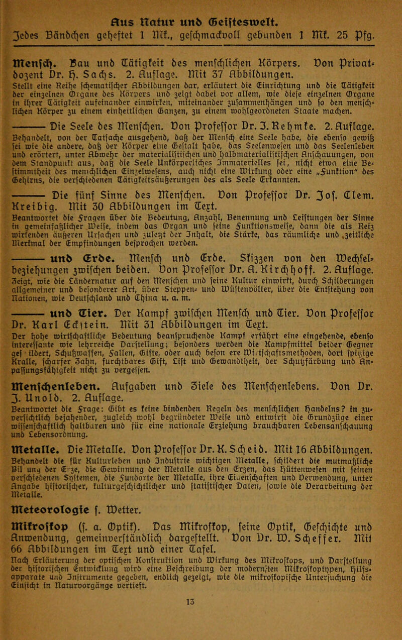 Jcbes Bänöci)en gcljcftct 1 llif., gefd)ma(föoIl gebunöcn 1 ITtf. 25 Pfg. lUen^d). Bau unö lEätigfcit bcs mcnfcf)Iid)en Körpers. Don prioat» öosenl Dr. £}. Sad)s. 2. Auflage. lUit 37 flbbilöungen. stellt eine Reilje {d)emati|iliet flbbilöungen öar, erläutert bie (Einridjtung unb Me Hätigfcit ber ein3clnen fflrgane bes Körpers unb 3cigt bnbel uor allem, roic bieje e{n3elnen (Organe in lljrer Eätigteit aufeinauber einmirten, mueinauber 3ulammenliängen unb (o ben men|di» lid|en Körper 3U einem einljeitlidjen (Ban3en, 3U einem töolilgeorbiieten Staate madjen. Die Seele bes IKenftijen. Don profeffor Dr. 3. Refjmfe. 2. Auflage. Beljanbett, non ber latiadje ausgeljenb, ba& ber ITTeiifd! eine Seele habe, bie ebenfo getni^ (ei inie bie anbere, bag ber Körper eine (Beftnlt tjabe, bas Seelentneicn unb bas Seelenleben unb erörtert, unter flbn)el)r ber materialiltüdjcn unb l)albmateriali(ti{dien flu[diauuitgen, non bem Stanbpuiift aus, baß bie Seele Unförperlldjes 3mmaterielles (ei, nidjl etuin eine Be« (timmtljeit bes memd)lidien (Ein3eliDe{ens, aud^ nldit eine IBlrfung ober eine „5unttion bes (bel)irns, bie Der(d|iebenen llätigfeitsäugerungen bes als Seele (Erlannten. Die fünf Sinne bes lTtenfcf)cn. Don Profeffor Dr. 3of« Clem, Kreibig. ITIit 30 Abbilbungen im lejt. Beantroortet bie 5ragen über bie Bebeutung, fln3al)l, Benennung unb Cei(tungen ber Sinne in gemeinfaßlidier tt>ei(e, Inbem bas ©rgan unö (eine 5unttioustDei(e, bann bie als Reiß mirlenöen äußeren Ur(ad}en unb julctjt ber Jnljolt, bie Starte, bas räumlidie unb ,3eitlid)c Riertmal ber (Empfinöungen beiprodjen rocröen. unb (Erbe. TKenftf) unb (Erbe. Sfi33en oon ben IDeifjfel» be3ieliungen 3rDifd)en beiben. Don profeffor Dr. A. Kird]f)off. 2. Auflage. 3eigt, roie bie Cänbematur auf Öen Rtenfctien unö (eine Kultur einroirtt, öurd) Sdjilberungen allgemeiner unö be(onberer Art, über Steppen« unö IBüftenoölfer, über bie CiUfteljung Don Rationen, mie Deutfdjlanb unb (Il)ina u. a. m. unb (Eier. Der Kampf 3rDifd)en rtTenfdf unb (Eier, Don Profeffor Dr. Karl (Eefitein. ITüt 31 Abbilbungen im 4ejt. Der Ijolje n)irt(diaftlidie Bebeutung beanfprud)enbe Kampf erfährt eine eingebenbe, ebenfo intereffante roie lehrreidie Davfteliung; befonöers roerben bie Kampfmittel beiöer (Begner gef - ilbert, Sdjubroaffen, 5allcn, (Elfte, ober audj befon ere tPiitfdjaftsmethoben, öort (pigige Kralle, (c^arfer 3al)n, furdjtbares (Bift, £i(t unö 6eroanbtl)eit, ber Sdiußfärbuug unb fln« paffungsfaljigteit nidit ßu oergeffen. Ittenfdienleben. Aufgaben unb 3ielc bes TKenfdjenlebens. Don Dr. 3- Unolb. 2. Auflage. Beantroortet bie frage ®il>t es feine binbenben Regeln bes menfdilid)en fjanöelns? in 3U« Derfiditlld) bejaljenber, sugleidj mof)l begrünöeter tDeife unö entrolrft bie ffirunögüge einer roiffenfdiaftlldi haltbaren unö für eine nationale (Erßieljung braudjbaren Ccbensanfdjouung unb Sebensorbnung. ntetalle. Die DTetalle. Don profeffor Dr.K.Sd) eib. ITTit 16 Abbilbungen. Behanbelt bie für Kulturleben unb 3nbuftrie roiditigen IRetalle, (diilbert bie mutmaßliche Bil ung ber (B-ße, öle ffieroinnung ber IRetalle aus ben (Erßen, bas ffüttenroefen mit feinen oerfchlebenen Sqitemen, bie funborte ber IRetalle, ihre (Eiaenfdiaftcn unö Derroenöung, unter Angabe h(flarifd]er, tuliurgefdjidjtlidier unö (tatlftifdier Daten, (oroie öle Derarbeitung ber Rletalle. nteteorologie f. tDctter. tnifroffop (f. a. (Dptif). Das DTifroflop, feine ©ptü, (5efd){(i)te unb Antoenbung, gemeinoerftänblid} bargeftellt. Don Dr. ED. Sdjeffer. Dlif 66 Abbilbungen im tieft unö einer (Eafel. Rad) (Erläuterung ber optifdien Konftruttion unb IDirfung bes RTitroftops, unö Darftcllung ber hi(tori(dien (Entroidlung roirö eine Befdireibung ber mobernften Rlitroffoptgpen, fjflfs« apparate unö 3njtrumente gegeben, enblid) geßeigt, roie bie mitroffopifdie Unteriuchung bie (Einjidit in Raturoorgönge »ertieft.