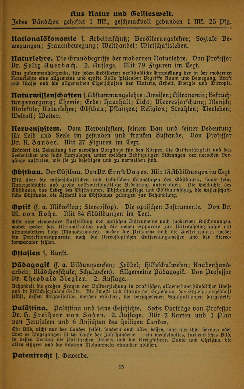 3clies Bän6(i)en geljcftct 1 ITIf., gefdimacfDoII gebunöcn 1 ITTf. 25 Pfg. natlonalöfonomic f. flrbettcrfdju^; BcoöIfcrungsIcTjre; So3iate Be» loegungcn; 5rowenbetDegung; tDeltl^anbel; lDirtfd)aftsIeben. ITaturletirc. Die (Drunöbcgriffc 6er mobcrncn Itaturleffre. Donprofeffor Dr. 5cIiE fluerbad}. 2. Auflage. ITlit 79 Siguren im tCejt. €ine 3u{amnienl)ängcii6e, für feöen (Bebilbetcn »erftöiiölidi« (Enttoidlung öer in öer mobenien naturlei]re eine aUgemeine unö ejafte Rolle fpielenben Begriffe Raum un6 Beroegung, Kraft unb IRaife unb bie allgemeinen (£igcn[d}aften ber Rlatcrie, Arbeit, (Energie unb (Entropie. ttaiurtDiffenfdfafien f. Abftammungslefjre; Amcifen; Aftronomie; Befrud}» tungsDorgaitg; (Eijemtc; (Erbe; liausijalt; £i(f)t; ITIeercsforfdjung; ITIenfd); ITToIefüle; IXaturlefjre; (Dbftbau; Pflansen; Religion; Strai)Ien; iEierleben; IDeltaU; EDetter. ncro«n{t)ftcm. Born Reroenftfftem, feinem Bau unb feiner Bebeutung für £eib unb Seele im gefunben unb franfen Suftanbe. Don Profeffor Dr. R. 3 an ber. Rtit 27 Sigui^^n im üeft. (Erörtert Me Bebeutung ber neroöfen Dorgöngc für ben Körper, bie (beiftestötigfeit unb bas Seelenleben unb (udjt llarjulegen, unter roelcfien Bebingungen Störungen öer neroöfen Bor» gänge auftreten, teie [ie ju befeitigen unö ju oermeiben |tnb. 0bfibau. DerObftbau. DonDr.lErnftDoges. RTitl3AbbiIbungenira?Eejt IDill über öle toiffenfdiaftlidien unö te(iini}dien (Brunblagcn öes ffibftbaues, [owie feint naturgef(t)i(i)te unb groge oolfsroirtfdiaftlidic Bebeutung unterridjtcn. Die (Befcbid|te bes (Dbftbaues, bas Ceben bes ffibftboumcs, (Dbftbaumpftege unb (Dbftbaumfdju^, bie wiffenfdiaft» Itdie (Dbftlunbe, bie flitljeti! bes (Dbftbaues gelangen 3ur Beljanblung. (f. 0. IRifroffop; Stereoffop). Die optifd|cn 3nftrumcnte. Don Dr. RI. Don Rof}r. RUt 84 Abbilbungen im lEejt. (bibt eine elementare Darftellung öer optifdjen 3n(trumente nad) moöernen flnfdiauungen, mobei toeber öos Ultramifroftop nod) bie neuen Apparate sur Rlitropljotograptjic mit ultraoiolettem £id)t (TRonodiromate), toeber bie Prismen» noct) bie Sielfernroljre, toeber bie pro’eltionsapparate nod) bie ftereoflopifd)en (Entfernungsmeffer unb ber Stereo» lomparater fei)len. 0ftafien f. Kunft. pSöagegif (f. a. Bilbungstoefcn; Stöbcl; I)iIfsfd)uIrDefen; Knabent}anb» arbeit; Rläbd)enfd)ule; Sdfulroefen). Allgemeine pöbagogif. Don profeffor Dr. lEffeobalb Siegler. 2. Auflage. Bettanbelt bie grogen 5ragcn öer Dolfser3ief)ung in praftifdjer, allgemeinocrftänölidier tDeife unö in fittlid)»io:ialem (beifte. Die 3treie unb IRotioe öer (Er3fel)ung, bas (Er3iel)ungsgefd)äft fetbft, beffen ffirganifation toeröen erörtert, bie oerfdjieöenen Sd^ulgattungen öargeftcllt. Palöftina. paläftina unb feine ®ef(i)id}te. Sed}s Dorträge oon Profeffor Dr. Ej. Sreiiierr oon Soben. 2. Auflage. Rlit 2 Karten unb 1 plan Don unb 6 Anfid|ten bes ffeiligen £anbes. (Ein Bilb, nidit nur bes Canbes fetbft, fonöern aud) alles beffen, tons aus lf)m fjcroor» ober über es Ijingegangen tft im taufe ber ifafjrljunöerte — ein toedifeloolles, farbenrcid)es Bilb, tn beffen Derlauf bie patriard)en Ufracls unb bie Kreu3faf)rcr, Daoib unb (Zl)rt|tus, bie alten Affijrer unö bie Sdiaren TTlofiammebs cinanber ablöjen. patentred)t f. ^etoerbe.