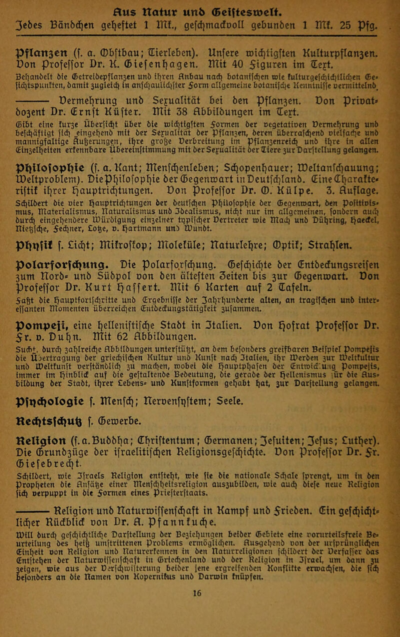 Jebes Bänbcf)en geljeftet 1 ITlf., gefdjmacfDoII gebunöen 1 BTf. 25 Pfg. PfIon5cn (f. a. ®bftbau; tlierleben). Unfere tDtdjtigften Kulturpflan3en. Don profeffor Dr. K. (biefenfjagen. Dlit 40 Siguren im iEejt. 3cf)aniielt bie <BctrelöepfIan3en unö Ifjrcn Anbau nadj botanijdjcn roie lulturgefdjidiilidten <Be> jldltspunttcn, öamit sugleid) in anfdjaulidiJtcr Sonn allgemeine botantid)e Kcnntnijle oennittelnö_ Dermcf)rung unö Sejualität bet Öen Pflan3en. Don pdoat» Ö03ent Dr. (Ernft Küfter. DTit 38 flbbilöungen im tCe^t. (Bibt eine furse Überjidjt über öle tDidjtlglten Sormen öer Dcgetatioen Dermeljrung unö betdiöftigt Jldj „eingeljenö mit öer Sexualität öer pflansen, öeren überrafdienö nlelfadie unö mannigfaltige flufeerungen, i^re gro&e Derbreltung im Dflansenreic^ unö llire in allen (Einselijelten ertennbare Übereinftlmmung mit öer Sexualität öerliere 3urDarJtellung gelangen. Pljllofoptflc (f. a. Kant; ITTenfd|enIeben; Sd)opent)auer; TDeltanfdfauung; tDeltproblem). Diepi]iIofopf)ie öer ©egenmart inDeutfd]Ianö. (Zine<El)ara!tc« riftif it)rer tjauptriditungcn. Don profeffor Dr. ®. Külpe. 3. Auflage. SdiUöert öie uier fjauptriditungen öer öeutfdien pijilofopljie öer ffiegenroart, öen politinls- mus, ntaterialismus, riaturalismus unö Söealismus, nid)t nur im allgemeinen, fonöern aud) öurd) eingeljenöere IDüröigung cin3elner tppifdjer Dertrcter toie ITlad) unö Dü^ring, Jjaedel, nicöldje, Sedjner, Soge, d. tfartmann unö tüunöt. pijtjfif f. £id)t; ITtifroffop; IKoIetüIc; ITaturleljre; ®pti!; Stralflen. polarforfd^ung. Die poIarfo.rfd)ung. ®efd)id)te öer (Entöedungsrcifen 3um Horö« unö Süöpol oon öen älteften Seiten bis 3ur ©egenroart. Don Profeffor Dr. Kurt Ifaffert. Klit 6 Karten auf 2 ©afeln. Saßt bie ffauptfortfdiritte unö (Ergcbniffe öer 3ol)‘l)unberte alten, an tragif^en unö Inter» effanten ITlomenten überreid^en Sntöedungstätigteit 3ufammen. Pompeit, eine t)elleniftifd)e Staöt in Italien. Don Ejofrat profeffor Dr. 5r. D. Dul)n. ITIit 62 flbbilöungen. SutbJ. öurd) 3al)lreidic flbbilöungen unterftügt, an bem befonbers greifbaren Beifpiel pompefis bie Übertragung öer griedtifdjen Kultur unö Kunft nad) Stollen, iljr IPeröen 3ur tOeltfultur unö tPeltfunft oerftänblic^ 3U madicn, roobel öie Ifauptpliafcn öer Entroidlung Pompejis, immer im ffm^lid auf bie gejtoltenöe Bebeutung, bie geraöe öer ffellon'snius ;ür öie Aus» bilbung öer Staöt, iljrer Sehens» unö Kunftformen geljabt ^at, 3ur Darftellung gelangen. Pfpdiologie f. KTcnfd); lIcrDenfpftcm; Seele. Hed)ts|d)U% f. ©etuerbc. Heligion (f.a.Buöötja; C^riftentum; ©ermanen; 3efuiten; 3efus; Cuttfer). Die ©runb3Üge öer ifraclitifdjen ReIigionsgefd)id)te. Don profeffor Dr. Sr. ©iefebredjt. Sd)llbert, loie Sfraets Religion entfteljt, »ie fie bie nationale Sd)ale fprengt, um in öen Propheten öle flnfäge einer lTtenjd)l)eitsrellgion aus3ubilöen, roic audj öiefe neue Religion fi^ oerpuppt ln öie Sormen eines priejterftaats. Religion unö Raturtniffenfdjaft in Kampf unö Sncöen. ©in gefdjidjt» Iid)er Rüdblid oon Dr. fl. Pfannfudje. 0)111 öurd) gcfdiidjtlidje Darftellung öer Bc3leliungen beiöer ffiebictc eine rorurteilsfreie Be» urteilung bes ijeiB umftrittenen Problems crmöglid)en. flusgeljenö non öer urfprünglid)cn (Einlieit non Religion unö Ralurertennen in öen Raturrcligioncn fdjilöert öer Uerfaffer bas (Entitcljen öer naturmiffciijdiaft ln ffiricdicnlanö unö öer Religion in Sfroel, um bann ju Ä, Bie aus öer DerfoitDiltcrung beiöer jene ergrcifenöcn Konflittc enoadifen, öie fld) lers an öie Ramen oon Koperni^us unö Danoin (nüpfen.