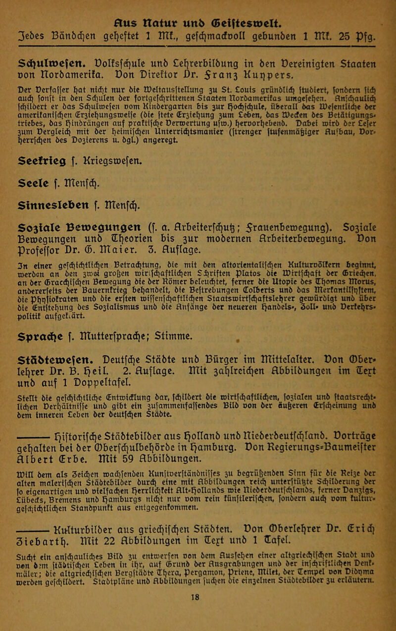 3ebes Bänödjen gef)eftet 1 ITTf., gefd)marfDoII gebunöen 1 ITTf. 25 Pfg. Sd)UItDefen. üolfsfcfjule unö £cl)terbilöung in Öen üereinigten Staaten Don noröamerifa. Don Dircftor Dr. 5ran3 Kuijpers. Der Dcrfaller Ijat nidjt nur öie tDeltnusJtellung 3U St. Söuls grünblid) ttubiert, lonbem tiit) oud) Jonjt in ben Sdiulen ber fortgefdirittencn Staaten norbamerifos umgefeljcn. flnld)aultd) fdlilbert er bas Sdiultocfen oom Kinbergarten bis 3ur f)od}id}ule, überall bas U)e|entU^e ber amcrltanildjcn €r3tel)ungsnielfe (ble ftete (Er3iet)ung 3um Ceben, bas töecfen bes Betätigungs> triebcs, bas f^inbröngen auf pratttfdje Derroertung ufm.) f)erDort)ebenb. Dabei toirb ber Sefer 3um Dergleid) mit ber I)eimiJ<fien Unterriditsmanier (jtrenger ftufenmäliger Aufbau, Dor* ^errfdicn bes Do3iercns u. bgL) angeregt Seefrieg f. Krtcgsrocfcn. Seele f. TlTenfd). Sinnesleben f. DTenf^. So3iaIe Bewegungen (f. a. flrbeiterfdju^; ^rfluenbctocgung). Sosiale Betoegungen unö Sticorien bis 3ur moöernen flrbeiterbeiDegung. Don Profcffor Dr. (5. lUoier. 3. Auflage. 3n einer gefdilciitlidien Bctraditung, bie mit ben altortentalitdjcn Kulturnönem beginnt toerbon an ben 3rooi großen roirifdioftlidien Siiriften piatos ble tDirtfdiaft ber (Briedien, on ber (Braccfiifdien Bemegung ble ber Römer beleuchtet ferner bie Utopie bes Hjomas ITtorus, anbererfeits ber Bauerntrieg beijanbelt bie Beftrebungen (Eolberts unb bas IRerfantilfpItem, öie pi)p|iofraten unö öle erften n)iffenf^aftlicf)en Staatsujirtfctiaftsleljrer gemüröigt unö über öle (Entitcijung bes So3iaIlsmus unb öie Anfänge ber neueren ffonbcls-, 3oIl- unb Derteljrs« politit aufgctiärt. Spradfe f. ITtutterfpradje; Stimme. , StSbtewefcn. Deutfdje Stäötc unö Bürger im lUittcIalter. Don Ober* Iel)rer Dr. B. Ejeil. 2. Auflage. Btit 3ai)lrcid)en Abbilöungcn im iCcft unö auf 1 Doppeltafel. stellt bie gefdilditliciie (Entroldlung bar, fdiilöert öie tDirtfdiaftlidien, (03ialcn unb ftaatsrcc^t* liefen Derßältnllfe unb gibt ein 3u|ammenfa|fenbes Bllö oon ber äußeren (Erfdieinung unb bem Inneren Ceben ber beutfdien Stäöte. fjiftorifdje Stöötcbilöer aus IjoIIanö unö Iticöeröeutfcijlanö. Dorträge gel)alten bei öer (Dberfd)ulbci)5röe in Ijamburg. Don Regierungs^Baumeifter Albert (Erbe. RTit 59 Abbilöungen. tDill bem als Scldicn toadilenben Kunftoerltänönilles 3U begrüßenben Sinn für bie Rcl3c öer alten maleriidien Stöötcbilöer burd) eine mit Abbilöungcn reid) unterpüßte Sdjilöcrung ber |o eigenartigen unb oiclfadien Iferrlidilcit Alt*fjoIlanbs »ie rticberbeiitfdjlanös, ferner Danrigs, Sübeds, Bremens unö Hamburgs nldjt nur oom rein lünltlerildicn, fonöern audj oom fultur. gcfdjiditlidicn Stanbpunit aus enigegentommen. Kiriturbilöer aus griedjifdjen Stäötcn. Don ®berlcl)rer Dr. (Erid) Siebartf). ITlit 22 Abbilöungen im lEejt unö I lEafcl. Sucht ein anldjaulidies Bilb 3u entwerfen oon bem Auslesen einer altgricdilfd)en Stobt unb non b!m [töbtifdien Ceben in ilfr, auf (Brunö ber Ansgrabungen unb ber infdjnftlidjen Dcnt* realer; bie altgrie^ifcfien Bergftöbte cTbcra, Pergamon, Dricne, milet, ber lempel oon Dibgma werben gefdiilöert Staötplöne unö Abbilöungen judien bie cin3clncn Stäbtebilber 3u erläutern.