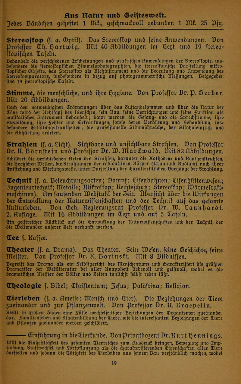 Äus ttatwr unö Ö5 elftest» cit. 3cöcs Bän5tf]cn gefjeftet 1 Blf., gefdjmaJDoII gcbunöcn 1 ITtf. 25 Pfg. Stereoffop (f. a. ©ptü). Das Stereoffop unö feine flnujenbungen. Don Profeffor lEf). ^artroig. ITtit 40 flbbtlöungen im ©ejt unö 19 ftereo= ffopifd)en ©afeln. Be{)anbelt öte Derjilileöencn (£rfd)elnungen unö praftifdjcn flnroenbuttgen öcr Stereotfopie, ins» befonöere öie jtercojlopiidjeit J^inimelspljotogropliieti, öie ftercojfopifdjc Darltellung rnlfro» flopifttiet (Pbfottc, bos Stereoffop als Illcßinflruincnt uiiö öie Bcöcutung unö flntoenöung bes Stereotomparators, fnsbefonbere in bejug auf pI)otogrommetrtfd|e irteffungen. Beigegeben finö 19 ftercoffopifdie Hafeln. Stimme, öie menfd|Iid)e, unö iljre I^pgiene. Don profeffor Dr. p. (Berber, mit 20 flbbilöungen. nad) Öen nottoenöigften (Erörterungen über bas Suftanbefommen unb über bie Ilatur ber (Eöne wirb ber Kcf)t(opf bes lllenfdien, fein Bau, feine Derridjtungcn unb feine 5unttion als mufifallfdies Snftrument behanbelt; bann toerben bie (Bcfang. unb bie Sprediftimme, iljrc ßusbilbung, iljre Seljlsr u«ö (Ertranfungen, fomie bereu Derffütung unb BebaNÖlung, ins» befonöere trtältungsfranllieiten, öie profeffionclle Stimmfdiioädie, ber flltoljoleinfluB unö öie flbbörtung erörtert. $trai)Ien (f. a. £id)t). Sitijtbare unö unfidjtbare Straljlen. Don Profeffor Dr. R. Börnftein unö Profeffor Dr. ID. marcfioalö. Rlit 82 flbbilöungen. Sd]itbert bie nerfdjieöcnen Arten ber Straljlen, barunter bie Katljoöen« unb Röntgenftrablen, bie ff ergfdien tDellen, öie Strahlungen ber rabioattioen Körper (Uran unö Rablum) nad) lljrer tntfteljung unö EDirtungsroeife, unter Darftellung ber djarafterlftifdien Dorgänge ber Strahlung. tEedfnif (f. a. Beleu(i)tungsarten: Dampf; €ifenbaf)nen; (Eifenfffittenroefen; 3ngenieurte(i)nif; metalle; mifroffop; Re(j[)tsfd)uti; Stereoffop; I0ärmefraft= mafdjinen). flmfaufenöen tDebftuf}! öer Seit. Überfidjt über öie IDirfungen öer (Entroiiflung öer ITaturtoiffenfdfaften unö öer ©e(f)nif ouf öas gefamte Kulturleben. Don (Bel). Regierungsrat profeffor Dr. ID. £aun^aröt. 2. Auflage, mit 16 flbbilöungen im ©eft unö auf 5 ©afeln. (Ein geiftreidier Rüdblid auf bie (Entcoidlung öer Raturtoiffcnfdiaften unö ber dedinil, öer bie tOcltrounber unferer 3e;t oerbanft toerben. tEec f, Kaffee. tnieater (f. a. Drama). Das tEf)eater. Sein tDefen, feine (Befd|id|te, feine meifter. Don Profeffor Dr. K. Borinsfi. mit 8 Bilöniffen. Begreift öos Drama als ein Selbftgeridit bes Rlenfdjcntums unö d)arattcrifiert öie größten Dromatifer ber H>elttiteratur bei aller Knappheit licbcooll unb geiftooU, toobei es bie bramatifd)en lUeifter öer Dölfer unb Seiten tunlid|ft felbft reöcn läßt. tnieologie f. Bibel; (E{)riftentum; 3efiis; palöftina; Religion. ülerlebcn (f. a. flmeife; menfd) unö CEfer). Die Besiefjungen öer fliere 3ueinanöer unö 3ur Pflan3entöelt. Don profeffor Dr. K. Kraepelin. stellt ln großen 3ügen eine fülle medjielfeitlger Begehungen ber Organismen suelnanbei bar. familienleben unö Staatenbilöunq öer liiere, toic öie Interejfanten Bc5iehnngen ber liiere unb Pflan3en 3ueinanber merben ge|d)ilbert (Einfüf)rung in öictlierfunöe. DonPrit)atö03entDr.Kurtfiennings. IDill bie (Einijcitlichtcit bes gefamten Olerreldies 3um Ausörud bringen, Bewegung unb (Emp« fiiibung, Stofnoedjfel unö 5ortpflan3ung ols öle dinrattcrljlerenöcn (Eigcnfdiaftcn aller Oicre barftellen unb fobann bie Oätigleit bes Hierleibes aus feinem Bau oerftänblid) madien, toobei