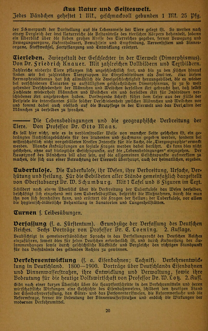 3eöes Bänöd)en gefjeftet 1 BTf., gefdjmadDoII gebunben 1 ITtf. 25 Pfg. öer Sdiroerpunit 6er Darftellung auf öfe Ccbensroeife ber tEiere gelegt tft. So toerbert nac^ einetp Dergletcb ber brei Itaturrcidje bfe Beftaiibtcile bes tterijdjcn Körpers befjonbelt, fobann ein Überblicf über btc fieben großen Kreife bes ttierreictjes gegeben, ferner Bemegung unb Betoegungsorgane, flufcntt)aItsort, Betoufiilein unb (Empfinbung, neroenfpftem unb Sinnes» Organe, StoffrocdiJel, 5ortpfIait3ung unb (Entmidlung erörtert. ®teirleben. Stoiegeftalt ber ®e[d)Ied]ter in ber tEierroelt (DtmorpfjtsTnus). Don Dr. 5rtebrid) Knauer. KTit 3a^Ireid)en DoIIbtlbern unb iEejtbilbern. 3oI)Ire{(f|e nfcberftc tEiere pflan-jen fld) ungejdjledjtlldi fort, unb bis 3U öen 5U(iien hinauf firtöen mir bei 3al)lrci(tien tEiergruppen bie (Eln3eIinblDibuen als Iroitter. Bus biefem tjermapbrobitismus bat (tdi allmäblirt) bie 3tDeigefdited)tlgteit berausgebilbet, bie es mleber bei oerjdjiebcnen (Tierarten 3U auffölligftem gefdjleditlidient ■Dimorpijismus, fa 3U (o ®eit geljenber Derfdiieöenl)clt ber Blänntben unb IDcibdien berfelben Art gcbradit Ijat, bag felbft Sadileute roieberbolt Btönndjcn unb IDeibdien ein unb berfelben Art für Snöloibuen oer» fd|lebener Art angefprodien haben. Dorltegenbe Sdirifl füljrt bem Cefer aus ber Sülle ber Beifplele bie intereffanten Sälle foldter Derfdjiebenbett 3TOiii|en ITtönndien unb IDeibdien uor unb tommt öabei aud) oielfad) auf bie Brutpflege in ber tEierroelt unb bas Derl,alten ber ITtänndien 3U berfelben 3U fpre^en. Die Cebensbeöingungen unö bie geograpljifc^c Derbreitung ber ®ierc. Don Profeffor Dr. Otto ITiaas. €s foll bter nicht, roie es in oerbtenftooller IDeife oon mandjer Seite gefdjehen ift, ein ge» brängtes Ilad)fdilagebüdilein für ben Stubenten unb Sad;nionn gegeben roerbeti, fonbem bei roiffenfdjaftlid) nidjt oorgebilbeten Kreifcn Sntereffe für bie Sadje, 6ie„tEiergcograpl!ieerroe[ft roerben. lTtand)e Antnüpfungen an fo3iale Stagen roerben babei berührt. (Es tann bies nidjt gefd]ehen, ohne auf btotogifd)e ffiefid)tspuntte, auf bie „Sebensbebingungen ein3ugehen. Der ^aupt3roed bes Bänbd|ens foll aber fein, auf bie allgemeinen (Befiditspuntte aufmertfam 3U madjen, bie fld) aus einer Betraditung ber tEierroelt überhaupt, aud) ber heimatli^en, ergeben. XTuberfuIofe. Die TEuberfuIofe, ifjr tDefcn, if)re Derbreitung, Urfadfe, Der« Ifütung unö t^eilung. 5ür öie ®ebilöeten aller Stönöc gemeinfagliit) öargeftellt Don ®berftabsar^t Dr. tD.Sdiumburg. mit 1 üafel unö 8 Siguren im (Icjt. Schilbert nad) ein^m Überblid über bie Derbreitung ber tEubertulofe bas IDefen berfelben, befdiäftigt fid) eingehenb mit bem tEubertelba3illus, befpridjt bie irtafenahmen, burd) bie man iljn Don fld) fernhatten !ann, unb erörtert bie Sragen ber Teilung ber tEuberfulofe, uor aUem bie hpgienitdi»biätetifdie Behanblung in Sanatorien unö Sungenheilftötten. XEurnen [. Ceibesübungen. DerfaHuttg (f. a. Sürftentum). ®runÖ3ügc öcr De^affung öes Deutf(f)en Reid)es. Se(i)s Dorträge oon profeffor Dr. ®. £oening. 2. Auflage. Beabfichtigt in gemeinoerftänöltdicr Spradie ln bas Dcrfaffungsredit bes Deutfdjen Reid)es eln3uführen, foroeit bies für jeben Deutfdjen erforberlid) ift, unb burd) Aufroeifung öes 3u» fammenhanges foroie burd) gcfdiidjtlidie Rüdblide unb Dergleidje öen rl(htlgen Stanbpuntt für bas Derftänönls bes geltenöen Redjtes 3U gerolnnen. Octflcbirscnttötdlung (f. a. ®ifenbal)nen; iEedjni!). Derfe^rsentroids lung in Dcutf(f)Ianö. 1800—1900. Dorträge über Dcutfcijlanös (Eifenbafjnen unb Binnenroafferftraßen, if)re Sntroiitlung unö Derroaltung, foroie ii)re Beöeutung für öie genüge DoIfsroirtfcI)aft oon Profeffor Dr. D). £ 0 2. AufL (Bibt nad) einer fur3en Überfidjt über bie £jauptfortfd)ritte in öen Dcrtehrsmitteln unb öeren tDi.rtf*aftlid)c IDirfungen eine (Befd)ichte öes (Eifenbahnroefens, fdjilbcrt ben heutigen Sianö ber (Eifenbahnoerfaffung, bas (Büter» unö bas perfonentarifroefen, bie Rcformoerfudic unb bie Reformfrage, ferner öie Beöeutung ber Binncnroafferftrafeen unb cnblid) öie IDirtungen öcr mobernen Derfchrsmittel.