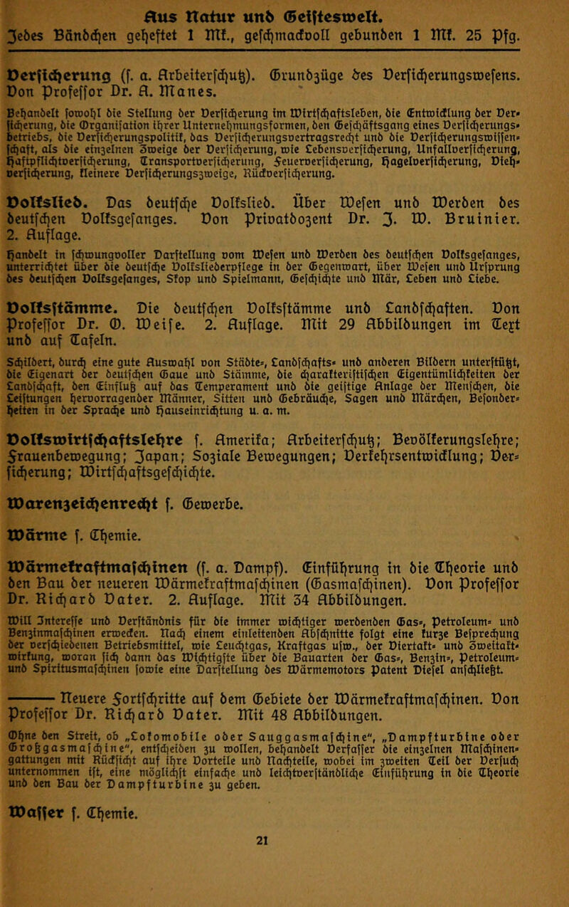 Hus ttotur un6 <5effie$tt>eli. 3eöes Bfin6(f|en gel)cftct 1 ITtf., gefrfjtnacfDoII gcbunbcn 1 ITtf. 25 Pfg. Dcrfidicmng (f. a. flrbettcrfdju^). (Brun63iigc bes ücrftc^erungstDefens. Don profeffor Dr. fl. ITTanes. Bt^anöelt torooljl 6ie Stellung öer Detftdierung im IPirt|diaftsIeben, 6ie (Enttofilung ber Der» fidierung, bie (Drganilation iljrer Unternel^mungsformen, ben <5etd]äftsgang eines Dcrjidierungs» betriebs, bie Dertidierungspolitif, bas DerJid)erungsocrtragsredit unb bie Derfidjerungsroilfen» fdtaft, als bie ein3elnen Smeige ber Der{i(f|erung, toie £ebcnsiier(i(})erung, UnfailDerfidjerung, !}aftpflidltDer[idierung, Iransportoeriidierung, SeuerDeriidjerung, tjageloerjidierung, Diel)» ocr{id)erung, Heinere Der|id)erungs3tDeige, Hüdnerfidierung. Das öcutfd)e Dolfslieb. Über IDefcn unö IDcröen bes beutfdjen Dolfsgefanges. Don prioatöosent Dr. 3. ID. Bruinier. 2. Auflage. ^anbelt in JdjtDungooIIer Darftellung 00m IDefen unb tDerben bes beutjdien Dolfsgefanges, unterri(^tet über bie beutfdje Dolfslieberpflege in ber (begenmart, über tDcfen unb Urfprung bes beutfdjen Dolfsgefanges, Sfop unb Spielmann, (Eefdii^te unb Dtär, £cben unb £iebc. Oolfsfiämme. Die beutfdjen Dolfsftämme unb Canbfdjaften. Don Profeffor Dr. ®. IDeife. 2. Auflage. lUit 29 flbbilbungen im iEejt unb auf iEafeln. Sd)ilbert, burd) eine gute Husioaf)! oon Stäbte», £anbfdiafts» unb anberen Silbern unterftü^t, bie (Eigenart ber beutfdien (Baue unb Stämme, bie djarafteriftif^en €igentümlidifeiten ber £anbf^aft, ben €influ6 auf bas iEemperament unb bte geiftige Anlage ber IITenfdien, bie £eiftungen ^emorragenber ntänner, Sitten unb (5ebräud|e, Sagen unb tTtär(^en, Befonber» feiten in ber Spraye unb {)auseinri(^tung u. a. m. OolfstDivifdfafisIelfre f. flmerifa; flrbciterfdju^; BeDÖIferungsIeljre; Srauenbeioegung; 3apani So3iaIe Belegungen; Derfefjrsenttoidlung; Der» fidjerung; IDirtfd)aftsgefd)i(f|tc, IDarenseidienrcdjt f. ©eroerbe. tOarmc f, (Eljemie. XDSmtefrafimafdfinen (f. a, Dampf). (Einfülirung in bie ©ijeoric unb ben Bau ber neueren IDärmefraftmafdjinen (©asmafdjinen). Don Profeffor Dr. Ridjarb Dater. 2. Auflage. RXit 34 flbbilbungen. tOill 3ntereffe unb Derftänbnis für bie immer roidjtiger roerbenben (Bas», Petroleum» unb Ben3inmafd)inen enoeden. Itadi einem eiuleitenben Abfdjnitte folgt eine furse Befpredjung ber Derfdjiebcnen Betriebsmittel, toie £eudjtgas, Kraftgas ufio., ber Diertatt» unb Stoeitaft» mirfung, tooran Jidi bann bas IDiditigfte über bie Bauarten ber (Bas», Ben3in», Petroleum» unb Spiritusmaftpinen fomie eine Darftellung bes IDärmemotors Patent Diefel anfdjliegt. neuere 5ortfd)ritte auf bem ©ebiete ber IDärmcIraftmafdjinen. Don Profeffor Dr. Ridjarb Dater. Rtit 48 flbbilbungen. (D^ne ben Streit, ob „£ofomobiIe ober Sauggasmaf(fiine, „Dampfturbine ober (BroBgasmafdiine, entjd)eiben 3U roollen, beljanbelt Derfaffer bie einzelnen Itlafdiinen» gattungen mit Rüdfidjt auf ihre Dorteile unb Raditeile, wobei im 3weiten Heil ber Derfud) unternommen ift, eine möglidift einfadje unb leiditoerftänblidie (Einfüljrung in bie Hlieorie unb ben Bau ber Dampfturbine 3U geben. tDaffer f. ©Ijemie.