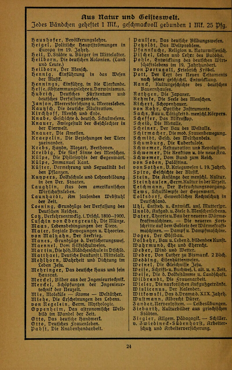 flus natur uttö (Bcl^tcstoelt. 3eöes Bän6d)cn gel)eftet 1 TTIf., gefd)macfDon gebunöen 1 BTf. 25 Pfg. f)ausI)ofer, Beoölferungslelire. Ijetgel, poIttifii)e fjauptftröntungen in (Europa im 19. fjeti, D.Stäöte u. Bürger im Btittelalter. fjeilborn, Dieöeut|d|enKolonien. (Eanö unö Ceute.) Ijeilborn, Der inenf(^. Ejennig, (Einfübrung in öos IDefcn ber mu|if. Ijennings, (Einfüfjrg. in Me lEierfunöe. !) e f f e, flb(tammungsIeI)reu.Dartoinismiis. Ejubri*, Deutjdies 5ürttentum unö öeutfa)es Derfaljungsroelen. 3 a n [ 0 n, Bteeresf oridjung u. Bteeresleben. Kau^fd), Die öeut!d)c Blluftration. Kir*l|off, ITTenId) unö (Eröe. Knabe, (Seldjidjte ö. öeutfd). Sdiultoefens. Knauer, Smiegeftalt öer 6e{d)Ied)ter in öer liertDelt. Knauer, Die ameifen. Kraepelin, Die Besiegungen öer lEiere Sueinanöer. Krebs, Ejapön, Ittosart, Beetljooen. Kreibig, Die fünf Sinne öes ITlenfdieit. Külpe, Die pijilofopfjie öer (Begentoart. Külpe, 3mmanuel Kant. Küfter, Dcrmel]rung unö Sexualität bei Öen Pflansen. Küppers, Dollsfdiule unö Eeljrerbilöung in Öen Der. Staaten. £auglilin, Bus öem amerifanif^en IDirtldjaftsIeben. £aun{)aröt, Um faufenöen IDebftul)I öer Seit. £oening, (Brunösüge öer Derfaffung öes Deutfi^en Reidjes. £ob, Derte^rsenttDdlg.i.Difdil. 1800-1900. £ufdiin Bon (Ebengreuti), Die IRünse. IRaas, £ebensbeöingungen ber lEiere. IRaier, Sosiale Bemegungen u. H^eorien. Don RTal^afjn, Der Seefrieg. nt an es, (Irunösüge ö. Derfidjerungstoef. Rlaennel, Dom Efilfsfdiulroefen. IR a r t i n, Die Ijöfj.IRäödienfdiuIe inDtfdilö. IR a 11 i) a e i, Deutfdje Baulunft i. IRittelalt. IReljIiiorn, IDa^r^eit unö Didjtung im £eben 3eiu- IReliringer, Dos öeutfd)e Ejaus unö fein Ejausrat. IRerdel, Bilöer aus öer 3ngenieurte^nif. IRerdel, Sd)öpfungen öer Ingenieur» tedinit öer Ileuseit IRie, IRoIetüIe — atome — IDcItät^er. IRieije, Die (Erfdjeinungen öes £cbens. Don itegelein, (berm. IRptljoIogie. ffippenl)eim. Das aftronomi|d)e IDcIt» bilö im IDanbel öer Seit. (Dtto, Das öeutfdje Efanbiner!. (Dtto, Deutfdies 5rauenleben. Pabft, Die Knabenijanöarbett. Paulfen, Das öeutfdie Bilbungsmefen. pe^olöt. Das IDeltproblem. pfannfudje, Religion u. RaturiDiffenfd). pifdiel, £eben unö £efjre öes Buööijo. poijie, fnttoicflung öes öeutfd)en IDirt« fd)aftslebens im 19. 3oI)ri)unöerL , non Portugal!, 5rieöridi 5röbel. I Pott, Der €eft öes Reuen lEeftaments : nad( feiner gefd)id)tL (Entmidlung. Rand, Kulturgefdiid)te öes öeutfe^en Bauemliaufes. Ratijgen, Die 3opaner. Rehmle, Die Seele öes IRenfdjen. Rtdiert, S<^openl)auer. Don Ro^r, (Dptifd]e 3nftrumente. S a d| s, Bau u. ttätigfeit ö. menfd)I.Körpers. Sd|effer, Das TRifro^p. Sdjetö, Die IRetalle. Sdjeiner, Der Bau öes tDeltalTs. Sdiirma(^er,Die moö. Srauenbemegung. Sdimiöt, (Bef<^. öes tDeItI)anöels. Sd)umburg, Die Cuberhilofe. S d) m e m e r, Reftouration unö RenoIuHon. S d) m e m e r, Die Reaftion u. öie neue äro. Sdimemer, Dom Bunb sum Reid). non Soöen, polöftino. nonSotl)en,D.Kriegswefen L 19.3ttl!rb‘ Spiro, (Befd|ic^te öer IRufif. Stein, Die anfänge öer menfd)L Kultur. Steinhaufen, ffierm.KuItur in öer Urseit tEeidjmann, Der Befrudjtungsrorgang. RetDS, Sd)ul!ämpfe öer (Eegenmort lEolEsöorf, (5emerblid)er Red]tsfd)uh in Deutfdjianö. UEiEi (Entfiel), u. (EntroidL unf. IRutterfpr. Unolö, aufgab.u.Siele b.IRenfd]enlebens. D a t e r, Rh^orie u.Bau ber neueren IDämte» Eraftmafd|inen. — Die neueren 5ort. fdjritte auf öem (Bebiete öer IDärmelraft» mafdjinen. — Dampf u. Dampfmafihinc. Doges, Der Obftbau. Dolbehr, Bau u.£ebenö.biIöenöeKKunft. IDaI)i^niunö, (Ehe unö (Ehered)t JDeber, IDinb unö IDetter. ID eher, Don £uthet 3u Bismard. 2Bö(h. IDeööing, (Eifenhüttentoefen. ID eine!. Die (Eleid)niffe 3cfu, ID e i t e, Sdjrift» u. Budjroef. i. alt. u. n. Seit ED ei je, Die b. Dolfsftämme u. £anöf(haft IDilbranöt, Die Frauenarbeit ID i e I e r, Die narlotifdjen aufguhgetränle. IDislicenus, Der Kalenöcr. IDittoiosIi,Das b.Dramab.XIX3ahrh. EDuftmann, aibredjt Dürer. S a n ö e r, Remenfpftem. — £cibesübungen. Siebarth, Kulturbilöer aus griedjifdjen Stööten. Siegler, ailgcm. päöagogit. — SdjiRer. 0. Smieöincd'Suöenhorft, arbeiter« fd)uh unö arbeitemerfidjerung.