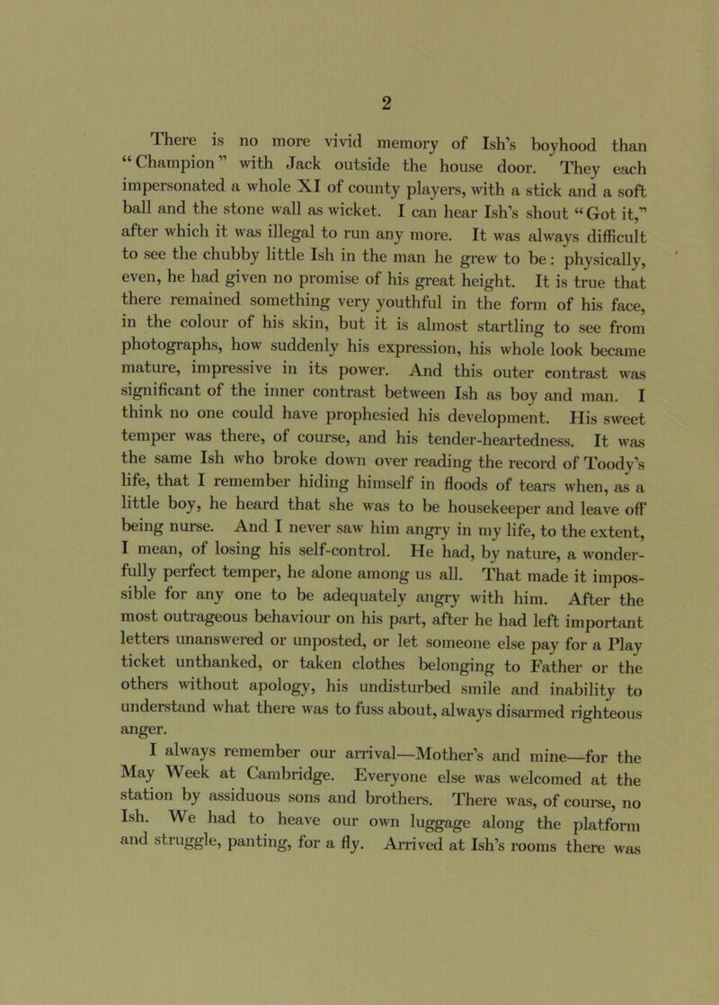 There is no more vivid memory of Ish’s boyhood than Champion with Jack outside the house door. They each impersonated a whole XI of county players, with a stick and a soft ball and the stone wall as wicket. I can hear Ish’s shout “Got it,” after which it was illegal to run any more. It was always difficult to see the chubby little Ish in the man he grew to be; physically, even, he had given no promise of his great height. It is true that there remained something very youthful in the form of his face, in the colour of his skin, but it is almost startling to see from photographs, how suddenly his expression, his whole look became mature, impressive in its power. And this outer contrast was significant of the inner contrast between Ish as boy and man. I think no one could have prophesied his development. His sweet temper was there, of course, and his tender-heartedness. It was the same Ish who broke down over reading the record of Toody’s life, that I remember hiding himself in floods of tears when, as a little boy, he heard that she was to be housekeeper and leave off being nurse. And I never saw him angry in my life, to the extent, I mean, of losing his self-control. He had, by nature, a wonder- fully perfect temper, he alone among us all. That made it impos- sible for any one to be adequately angry with him. After the most outrageous behaviour on his part, after he had left important letters unanswered or unposted, or let someone else pay for a Play ticket unthanked, or taken clothes belonging to Father or the others without apology, his undisturbed smile and inability to understand what there was to fuss about, always disarmed righteous anger. I always remember our an'ival—Mother’s and mine—for the May Week at Cambridge. Everyone else was welcomed at the station by assiduous sons and brothel’s. There was, of coume, no Ish. We had to heave our own luggage along the platform and struggle, panting, for a fly. Arrived at Ish’s rooms there was