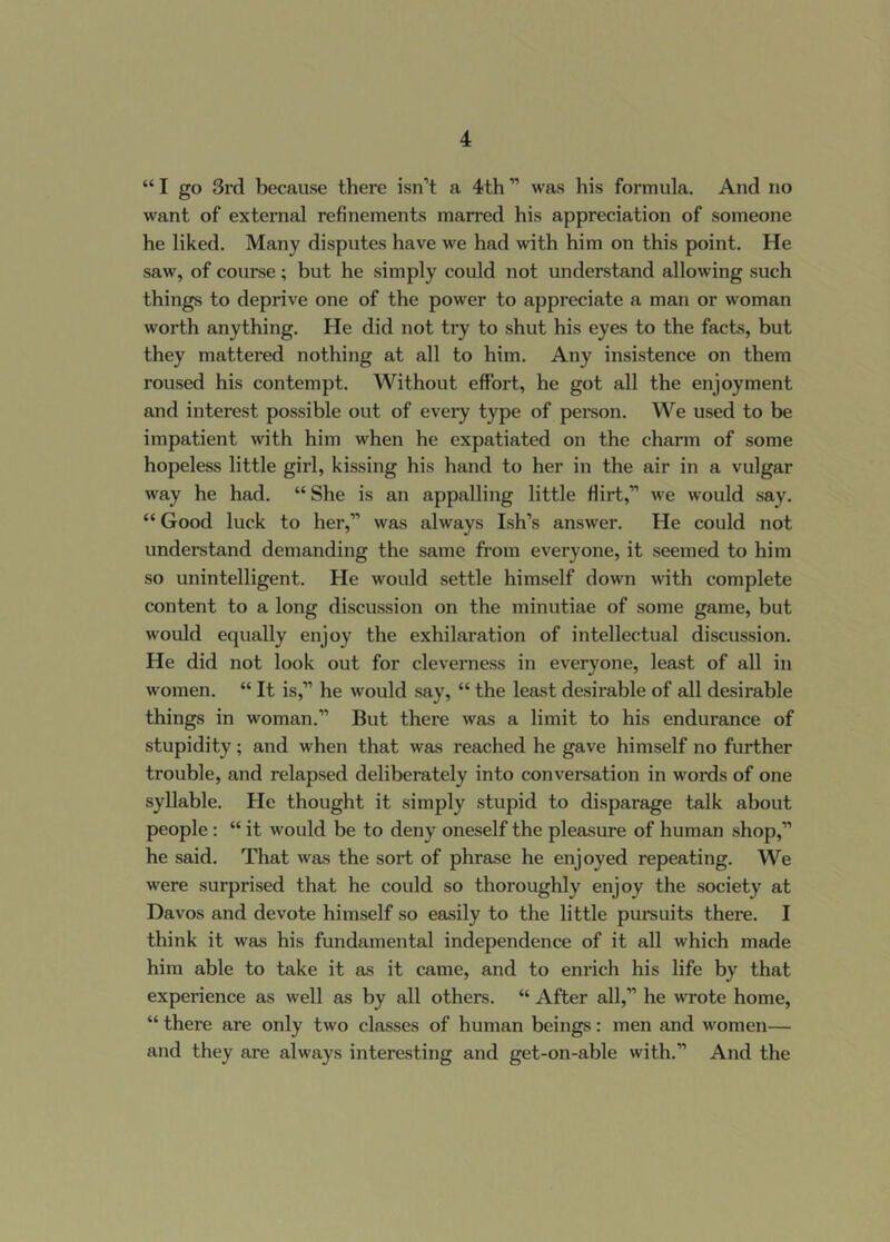 “ I go 3rd because there isn’t a 4th ” was his formula. And no want of external refinements marred his appreciation of someone he liked. Many disputes have we had with him on this point. He saw, of course; but he simply could not understand allowing such things to deprive one of the power to appreciate a man or woman worth anything. He did not try to shut his eyes to the facts, but they mattered nothing at all to him. Any insistence on them roused his contempt. Without effort, he got all the enjoyment and interest possible out of every type of pei-son. We used to be impatient with him when he expatiated on the charm of some hopeless little girl, kissing his hand to her in the air in a vulgar way he had. “ She is an appalling little flirt,” we would say. “ Good luck to her,” was always Ish’s answer. He could not understand demanding the same from everyone, it seemed to him so unintelligent. He would settle himself down wth complete content to a long discussion on the minutiae of some game, but would equally enjoy the exhilaration of intellectual discussion. He did not look out for cleverness in everyone, least of all in women. “ It is,” he would say, “ the least desirable of all desirable things in woman.” But there was a limit to his endurance of stupidity; and when that was reached he gave himself no further trouble, and relapsed deliberately into conversation in words of one syllable. He thought it simply stupid to disparage talk about people: “ it would be to deny oneself the pleasure of human shop,” he said. That was the sort of phrase he enjoyed repeating. We were surprised that he could so thoroughly enjoy the society at Davos and devote himself so easily to the little pursuits there. I think it was his fundamental independence of it all which made him able to take it as it came, and to enrich his life by that experience as well as by all others. “ After all,” he wrote home, “ there are only two classes of human beings: men and women— and they are always interesting and get-on-able with.” And the