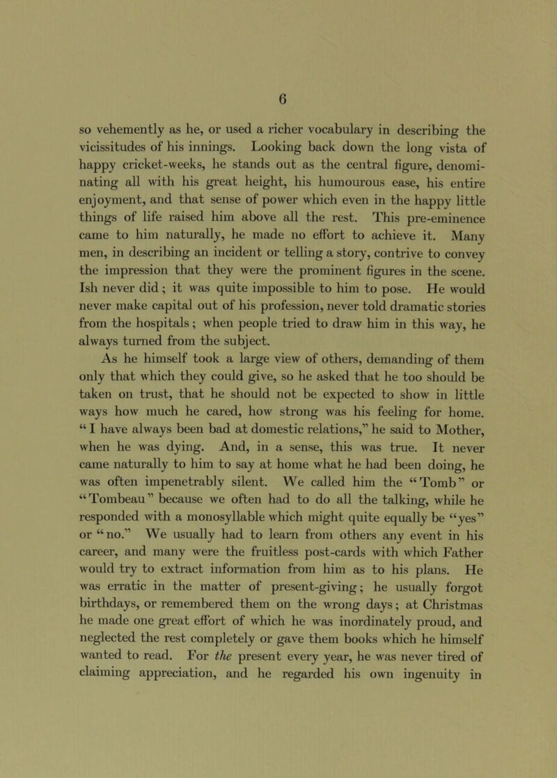 so vehemently as he, or used a richer vocabulary in describing the vicissitudes of his innings. Looking back down the long vista of happy cricket-weeks, he stands out as the central figure, denomi- nating all with his great height, his humourous ease, his entire enjoyment, and that sense of power which even in the happy little things of life raised him above all the rest. This pre-eminence came to him naturally, he made no effort to achieve it. Many men, in describing an incident or telling a story, contrive to convey the impression that they were the prominent figures in the scene. Ish never did; it was quite impossible to him to pose. He would never make capital out of his profession, never told dramatic stories from the hospitals; when people tried to draw him in this way, he always turned from the subject. As he himself took a large view of others, demanding of them only that which they could give, so he asked that he too should be taken on trust, that he should not be expected to show in little ways how much he cared, how strong was his feeling for home. “ I have always been bad at domestic relations,” he said to Mother, when he was dying. And, in a sense, this was true. It never came naturally to him to say at home what he had been doing, he was often impenetrably silent. We called him the “Tomb” or “Tombeau” because we often had to do all the talking, while he responded with a monosyllable which might quite equally be “yes” or “ no.” We usually had to learn from othei*s any event in his career, and many were the fruitless post-cards with which Father would try to extract information from him as to his plans. He was erratic in the matter of present-giving; he usually forgot birthdays, or remembered them on the wrong days; at Christmas he made one great effort of which he was inordinately proud, and neglected the rest completely or gave them books which he himself wanted to read. For the present every year, he was never tired of claiming appreciation, and he regarded his own ingenuity in