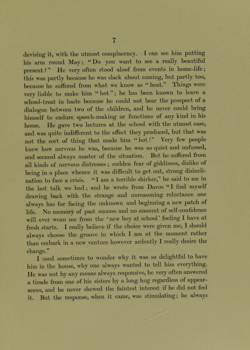 devising it, with the utmost complacency. I can see him putting his arm round May; “Do you want to see a really beautiful present ? ” He very often stood aloof from events in home-life; this was partly because he was slack about coming, but partly too, because he suffered from what we know as “heat. T.hings were very liable to make him “ hot ”; he has been known to leave a school-treat in haste because he could not bear the prospect of a dialogue between two of the children, and he never could bring himself to endure speech-making or functions of any kind in his home. He gave two lectures at the school with the utmost ease, and was quite indifferent to the effect they produced, but that was not the sort of thing that made him “hot!” Very few people knew how nervous he was, because he was so quiet and unfussed, and seemed always master of the situation. But he suffered from all kinds of nervous distresses ; sudden fear of giddiness, dislike of being in a place whence it was difficult to get out, strong disincli- nation to face a crisis. “ I am a terrible shirker,” he said to me in the last talk we had; and he wrote from Davos “ I find myself di-awing back with the strange and unreasoning reluctance one always has for facing the unknown and beginning a new patch of life. No memory of past success and no amount of self-confidence will ever wean me from the ‘ new boy at school ’ feeling I have at fresh starts. I really believe if the choice were given me, I should always choose the groove in which I am at the moment rather than embark in a new venture however ardently I really desire the change.” I used sometimes to wonder why it was so delightful to have him in the house, why one always wanted to tell him everything. He was not by any means always responsive, he very often answered a tirade from one of his sistere by a long hug regardless of appear- ances, and he never shewed the faintest interest if he did not feel it. But the response, when it came, was stimulating; he always