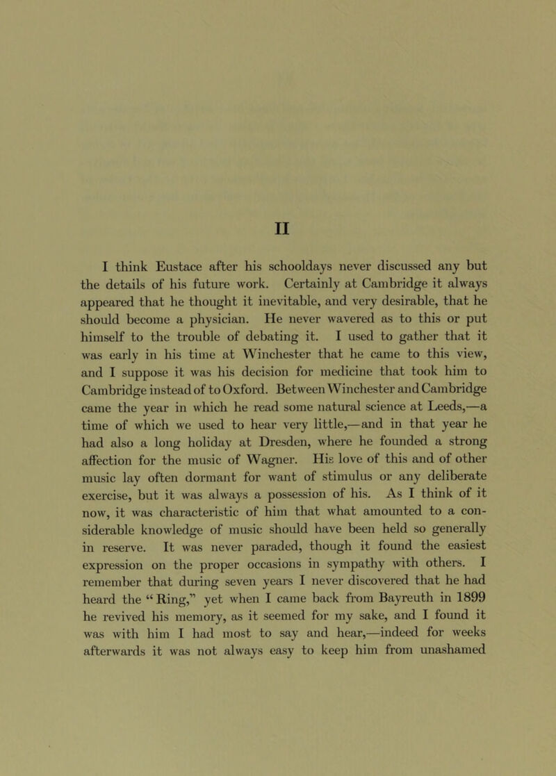 I think Eustace after his schooldays never discussed any but the details of his future work. Certainly at Cambridge it always appeared that he thought it inevitable, and very desirable, that he should become a physician. He never wavered as to this or put himself to the trouble of debating it. I used to gather that it was early in his time at Winchester that he came to this view, and I suppose it was his decision for medicine that took him to Cambridge instead of to Oxford. Between Winchester and Cambridge came the year in which he read some natural science at Leeds,—a time of which we used to hear very little,—and in that year he had also a long holiday at Dresden, where he founded a strong affection for the music of Wagner. His love of this and of other music lay often dormant for want of stimulus or any deliberate exercise, but it was always a possession of his. As I think of it now, it was characteristic of him that what amounted to a con- siderable knowledge of music should have been held so generally in reserve. It was never paraded, though it found the easiest expression on the proper occasions in sympathy with others. I remember that during seven years I never discovered that he had heard the “ Ring,” yet when I came back from Bayreuth in 1899 he revived his memory, as it seemed for my sake, and I found it was with him I had most to say and hear,—indeed for weeks afterwards it was not always easy to keep him from unashamed