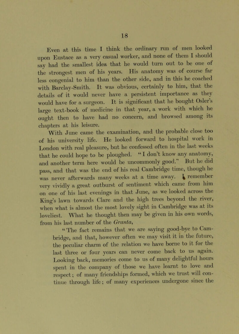 Even at this time I think the ordinary run of men looked upon Eustace as a very casual worker, and none of them I should say had the smallest idea that he would turn out to be one of the strongest men of his years. His anatomy was of course fai less congenial to him than the other side, and in this he coached with Barclay-Smith. It was obvious, certainly to him, that the details of it would never have a persistent importance as they would ha\'e for a surgeon. It is significant that he bought Osier’s large text-book of medicine in that year, a work with which he ought then to have had no concern, and browsed among its chapters at his leisure. With June came the examination, and the probable close too of his university life. He looked forward to hospital work in London with real pleasure, but he confessed often in the last weeks that he could hope to be ploughed. “ I don’t know any anatomy, and another term here would be uncommonly good.” But he did pass, and that was the end of his real Cambridge time, though he was never afterwards many weeks at a time away. ^ remembei very vividly a great outburst of sentiment which came fiom him on one of his last evenings in that June, as we looked acioss the King’s lawn towards Clare and the high trees beyond the rivei, when what is almost the most lovely sight in Cambridge was at its loveliest. What he thought then may be given in his own words, from his last number of the Graiita, “ The fact remains that we are saying good-bye to Cam- bridge, and that, however often we may visit it in the future, the peculiar charm of the relation we have bonne to it for the last three or four years can never come back to us again. Looking back, memories come to us of many delightful hours spent in the company of those we have learnt to love and respect; of many friendships formed, which we trust will con- tinue through life; of many experiences undergone since the