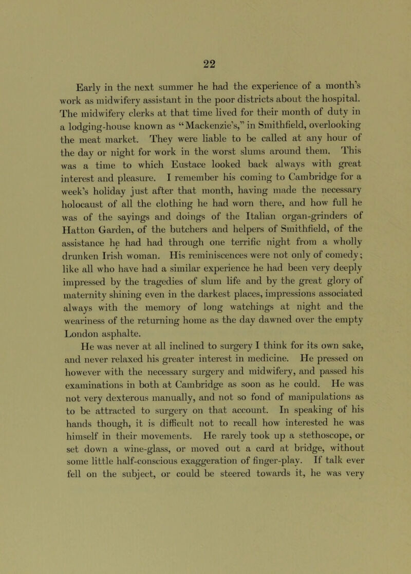 Early in the next summer he had the experience of a month’s work as midwifery assistant in the poor districts about the hospital. The midwifery clerks at that time lived for their month of duty in a lodging-house known as “ Mackenzie’s,” in Smithfield, overlooking the meat market. They were liable to be called at any hour of the day or night for work in the worst slums around them. This was a time to which Eustace looked back always with great interest and pleasure. I remember his coming to Cambridge for a week’s holiday just after that month, having made the necessary holocaust of all the clothing he had worn there, and how full he was of the sayings and doings of the Italian organ-grinders of Hatton Garden, of the butchei-s and helpers of Smithfield, of the assistance he had had through one terrific night from a wholly drunken Irish woman. His reminiscences were not only of comedy; like all who have had a similar experience he had been very deeply impressed by the tragedies of slum life and by the great glory of maternity shining even in the darkest places, impressions associated always with the memory of long watchings at night and the weariness of the returning home as the day dawned over the empty London asphalte. He was never at all inclined to surgery I think for its own sake, and never relaxed his greater interest in medicine. He pressed on however with the necessary surgery and midwifery, and passed his examinations in both at Cambridge as soon as he could. He was not very dexterous manually, and not so fond of manipulations as to be attracted to surgery on that account. In speaking of his hands though, it is difficult not to recall how interested he was himself in their movements. He rarely took up a stethoscope, or set down a wine-glass, or moved out a card at bridge, without some little half-conscious exaggeration of finger-play. If talk ever fell on the subject, or could be steered towards it, he was very