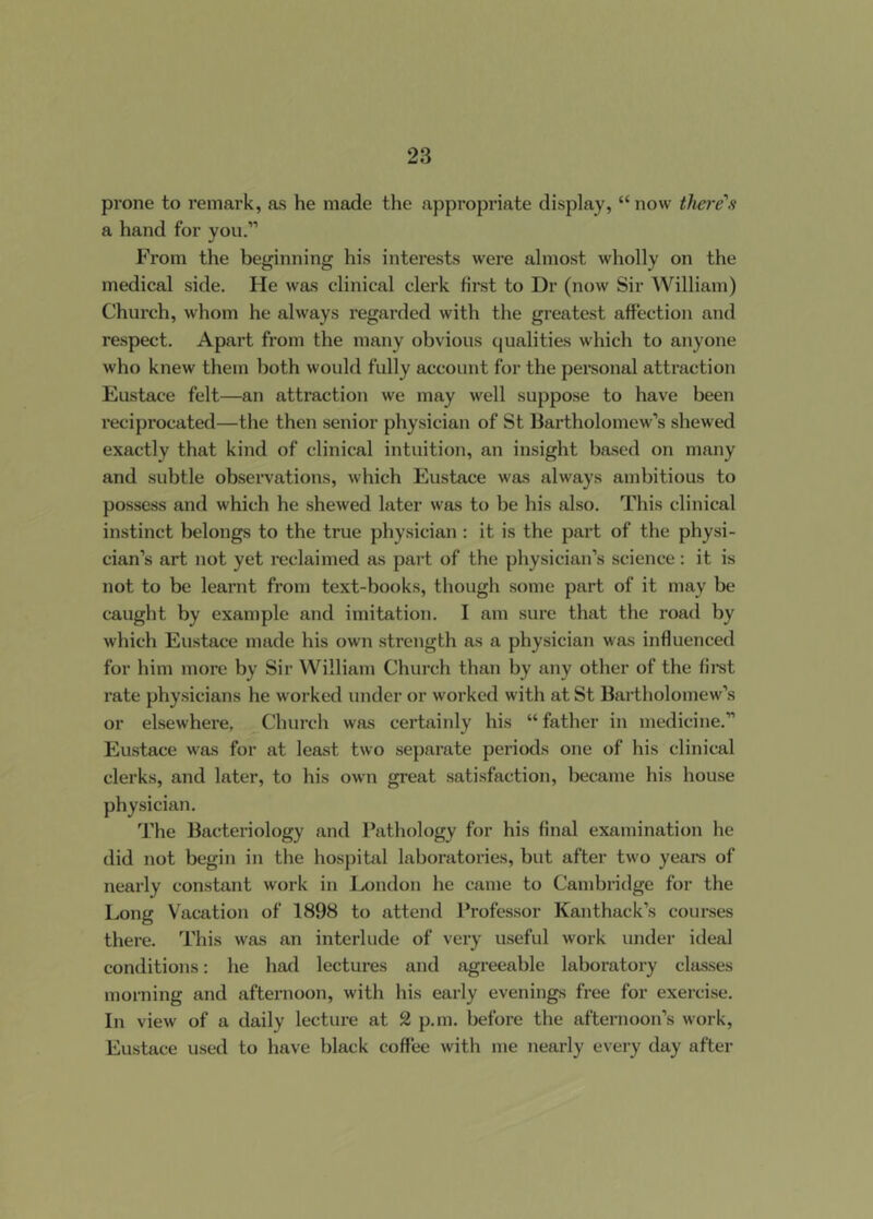 prone to remark, as he made the appropriate display, “ now there's a hand for you.” From the beginning his interests wei-e almost wholly on the medical side. He was clinical clerk first to Dr (now Sir William) Church, whom he always regarded with the greatest affection and respect. Apart from the many obvious qualities which to anyone who knew them both would fully account for the personal attraction Eustace felt—an attraction we may well suppose to have been reciprocated—the then senior physician of St Bartholomew’s shewed exactly that kind of clinical intuition, an insight based on many and subtle observations, which Eustace was always ambitious to possess and which he shewed later was to be his also. This clinical instinct belongs to the true physician : it is the part of the physi- cian’s art not yet reclaimed as part of the physician’s science: it is not to be learnt from text-books, though some part of it may be caught by example and imitation. I am sure that the road by which Eustace made his own strength as a physician was influenced for him more by Sir William Church than by any other of the fii'st rate physicians he worked under or worked with at St Bartholomew’s or elsewhere, Church was certainly his “ father in medicine.” Eustace was for at least two separate periods one of his clinical clerks, and later, to his own great satisfaction, became his house physician. The Bacteriology and Pathology for his final examination he did not begin in tiie hospital laboi-atories, but after two years of nearly constant work in London he came to Cambridge for the Long Vacation of 1898 to attend Professor Kanthack’s courses there. This was an interlude of very useful work under ideal conditions: he had lectm-es and agreeable laboratory classes morning and afternoon, with his early evenings free for exercise. In view of a daily lecture at 2 p.m. before the afternoon’s work, Eustace used to have black coffee with me nearly every day after