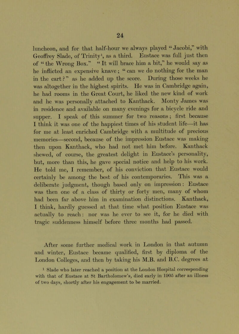 luncheon, and for that half-hour we always played “Jacobi,” with Geoffrey Slade, of Trinity*, as a third. Eustace was full just then of “ the Wrong Box.” “ It will brace him a bit,” he would say as he inflicted an expensive knave; “ can we do nothing for the man in the cart ? ” as he added up the score. During those weeks he was altogether in the highest spirits. He was in Cambridge again, he had rooms in the Great Court, he liked the new kind of work and he was personally attached to Kanthack. Monty James was in residence and available on many evenings for a bicycle ride and supper. I speak of this summer for two reasons; first because I think it was one of the happiest times of his student life—it has for me at least enriched Cambridge with a multitude of precious memories—second, because of the impression Eustace was making then upon Kanthack, who had not met him before. Kanthack shewed, of course, the greatest delight in Eustace’s personality, but, more than this, he gave special notice and help to his work. He told me, I remember, of his conviction that Eustace would certainly be among the best of his contemporaries. This was a deliberate judgment, though based only on impression: Eustace was then one of a class of thirty or forty men, many of whom had been far above him in examination distinctions. Kanthack, I think, hardly guessed at that time what position Eustace was actually to reach: nor was he ever to see it, for he died with tragic suddenness himself before three months had passed. After some further medical work in liOndon in that autumn and winter, Eustace became qualified, first by diploma of the London Colleges, and then by taking his M.B. and B.C. degrees at * Slade who later reached a position at the London Hospital corre.sponding with that of Eustace at St Bartholomew’s, died early in 1905 after an illness of two days, shortly after his engagement to be married.