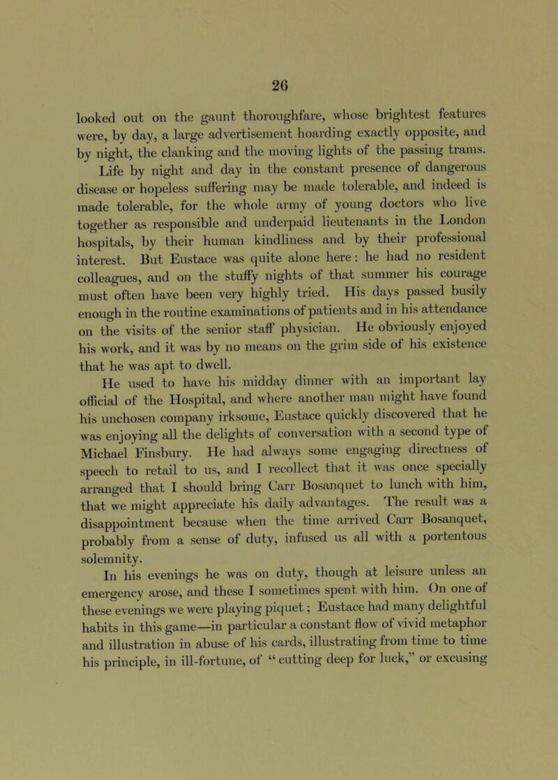 looked out on the gaunt thoroughfare, whose brightest features were, by day, a large advertisement hoarding exactly opposite, and by night, the clanking and the moving lights of the passing trams. Life by night and day in the constant presence of dangerous disease or hopeless suffering may be made tolerable, and indeed is made tolerable, for the whole army of young doctors who live together as responsible and underpaid lieutenants in the London hospitals, by their human kindliness and by their professional interest. But Eustace was quite alone here: he had no resident colleagues, and on the stuffy nights of that summer his courage must often have been very highly tried. His days passed busily enough in the routine examinations of patients and in his attendance on the visits of the senior staff physician. He obviously enjoyed his work, and it was by no means on the grim side of his existence that he was apt to dwell. He used to have his midday dinner with an important lay official of the Hospital, and where another man might have found his unchosen company irksome, Eustace quickly discovered that he was enjoying all the delights of conversation with a second type of Michael Finsbury. He had always some engaging directness of speech to retail to us, and I recollect that it was once specially arranged that I should bi’ing Carr Bosanquet to lunch with him, that we might appreciate his daily advantages. The result was a disappointment because when the time arrived CaiT Bosanquet, probably from a sense of duty, infused us all with a portentous solemnity. In his evenings he was on duty, though at leisure unless an emergency arose, and these I sometimes spent with him. On one of these evenings we were playing piquet; Eustace had many delightful habits in this game—in particular a constant flow of vivid metaphor and illustration in abuse of his cards, illustrating from time to time his principle, in ill-fortune, of “ cutting deep for luck,” or excusing