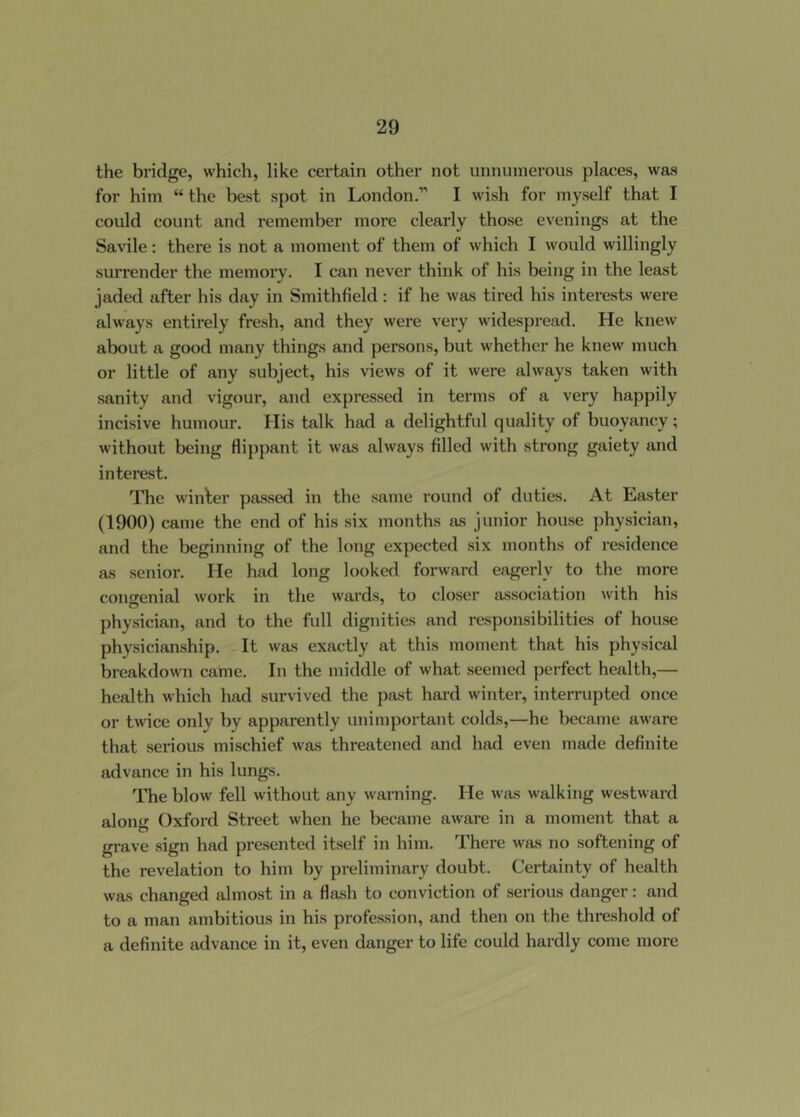 the bridge, which, like certain other not unnuinerous places, was for him “ the best spot in London.” I wish for myself that I could count and remember more clearly those evenings at the Savile: there is not a moment of them of which I would willingly suiTender the memory. I can never think of his being in the least jaded after his day in Smithfield: if he was tired his interests were always entii’ely fresh, and they wei-e very widespread. He knew about a good many things and persons, but whether he knew much or little of any subject, his views of it were always taken with sanity and vigour, and expressed in terms of a very happily incisive humour. His talk had a delightful quality of buoyancy; without being flippant it was always filled with strong gaiety and interest. The winder passed in the same round of duties. At Easter (1900) came the end of his six months as junior house physician, and the beginning of the long expected six months of residence as senior. He had long looked forward eagerly to the more congenial work in the wards, to closer association with his physician, and to the full dignities and responsibilities of house physicianship. It was exactly at this moment that his physical breakdown came. In the middle of what seemed perfect health,— health which had survived the past hard winter, interrupted once or twice only by apparently unimportant colds,—he became aware that serious mischief was threatened and had even made definite advance in his lungs. The blow fell without any warning. He was walking westward along Oxford Street when he became aware in a moment that a grave sign had presented itself in him. There was no softening of the revelation to him by preliminary doubt. Certainty of health was changed almost in a flash to conviction of serious danger: and to a man ambitious in his profession, and then on the threshold of a definite advance in it, even danger to life could hardly come more