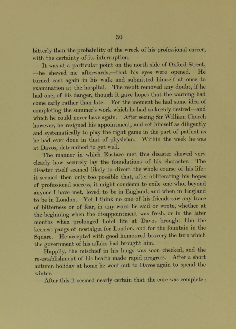 bitterly than the probability of the wreck of his professional career, with the certainty of its interruption. It was at a particular point on the north side of Oxford Street, —he shewed me afterwards,—that his eyes were opened. He turned east again in his walk and submitted himself at once to examination at the hospital. The result removed any doubt, if he had one, of his danger, though it gave hopes that the warning had come early rather than late. For the moment he had some idea of completing the summer’s work which he had so keenly desired—and which he could never have again. After seeing Sir William Church however, he resigned his appointment, and set himself as diligently and systematically to play the right game in the part of patient as he had ever done in that of physician. Within the week he was at Davos, determined to get well. The manner in which Eustace met this disaster shewed very clearly how securely lay the foundations of his character. The disaster itself seemed likely to divert the whole coui'se of his life; it seemed then only too possible that, after obliterating his hopes of professional success, it might condemn to exile one who, beyond anyone I have met, loved to be in England, and when in England to be in London. Yet I think no one of his friends saw any trace of bitterness or of fear, in any word he said or wrote, whether at the beginning when the disappointment was fresh, or in the later months when prolonged hotel life at Davos brought him the keenest pangs of nostalgia for London, and for the fountain in the Square. He accepted with good humoured bravery the tui’n which the government of his affairs had brought him. Happily, the mischief in his lungs was soon checked, and the re-establishment of his health made rapid progi-ess. After a short autumn holiday at home he went out to Davos again to spend the winter. After this it seemed nearly certain that the cure was complete: