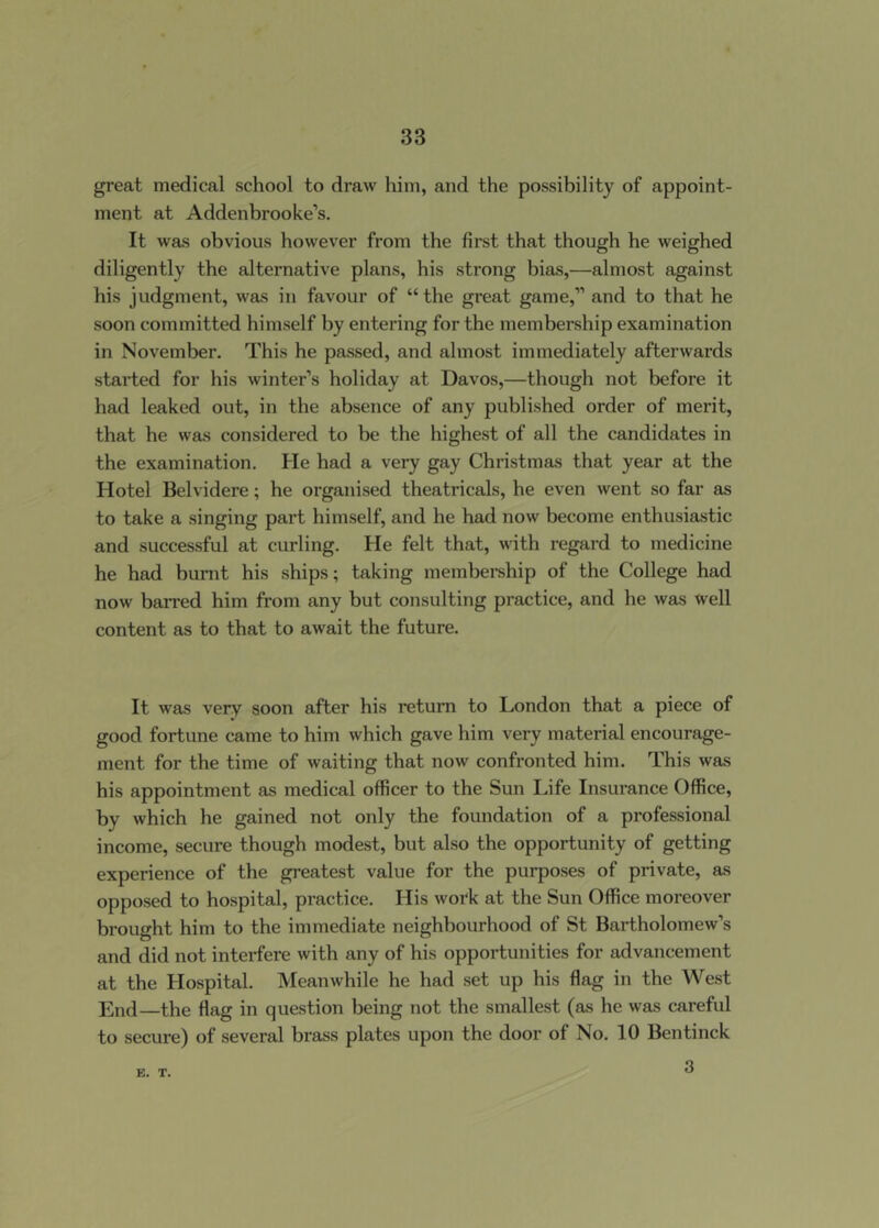 great medical school to draw him, and the possibility of appoint- ment at Addenbrooke’s. It was obvious however from the first that though he weighed diligently the alternative plans, his strong bias,—almost against his judgment, was in favour of “ the great game,” and to that he soon committed himself by entering for the membership examination in November. This he passed, and almost immediately afterwards started for his winter’s holiday at Davos,—though not before it had leaked out, in the absence of any published order of merit, that he was considered to be the highest of all the candidates in the examination. He had a very gay Christmas that year at the Hotel Belvidere; he organised theatricals, he even went so far as to take a singing part himself, and he had now become enthusiastic and successful at curling. He felt that, with regard to medicine he had burnt his ships; taking membei-ship of the College had now barred him from any but consulting practice, and he was well content as to that to await the future. It was very soon after his return to London that a piece of good fortune came to him which gave him very material encourage- ment for the time of waiting that now confronted him. This was his appointment as medical officer to the Sun Life Insurance Office, by which he gained not only the foundation of a professional income, secure though modest, but also the opportunity of getting experience of the greatest value for the purposes of private, as opposed to hospital, practice. His work at the Sun Office moreover brought him to the immediate neighbourhood of St Bartholomew’s and did not interfere with any of his opportunities for advancement at the Hospital. Meanwhile he had set up his flag in the West End—the flag in question being not the smallest (as he was careful to secure) of several brass plates upon the door of No. 10 Bentinck 3 E. T.