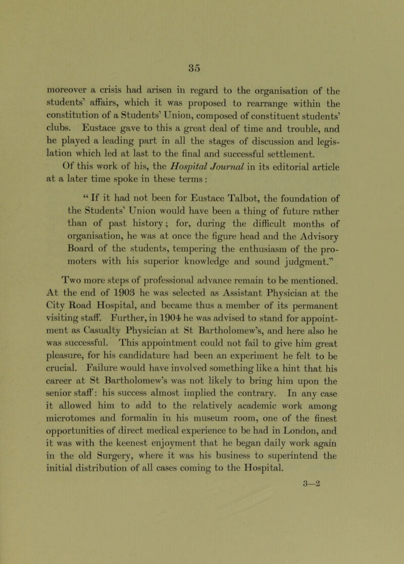 moreover a crisis had arisen in regard to the organisation of the students’ affairs, which it was proposed to rearrange within the constitution of a Students’ Union, composed of constituent students’ clubs. Eustace gave to this a great deal of time and trouble, and he played a leading part in all the stages of discussion and legis- lation which led at last to the final and successful settlement. Of this work of his, the Hospital Journal in its editorial article at a later time spoke in these terms: “ If it had not been for Eustace Talbot, the foundation of the Students’ Union would have been a thing of future rather than of past history; for, dui-ing the difficult months of organisation, he was at once the figure head and the Advisory Board of the students, tempering the enthusiasm of the pro- motel's with his superior knowledge and sound judgment.” Two more steps of professional advance remain to be mentioned. At the end of 1903 he was selected as Assistant Physician at the City Road Hospital, and became thus a member of its permanent visiting staff. Further, in 1904 he was advised to stand for appoint- ment as Casualty Physician at St Bartholomew’s, and here also he was successful. This appointment could not fail to give him great pleasure, for his candidature had been an experiment he felt to be crucial. Failure would have involved something like a hint that his career at St Bartholomew’s was not likely to bring him upon the senior staff: his success almost implied the contrary. In any case it allowed him to add to the relatively academic work among microtomes and formalin in his museum room, one of the finest opportunities of direct medical experience to be had in London, and it was with the keenest enjoyment that he began daily work again in the old Surgery, where it was his business to superintend the initial distribution of all cases coming to the Hospital. ^2.