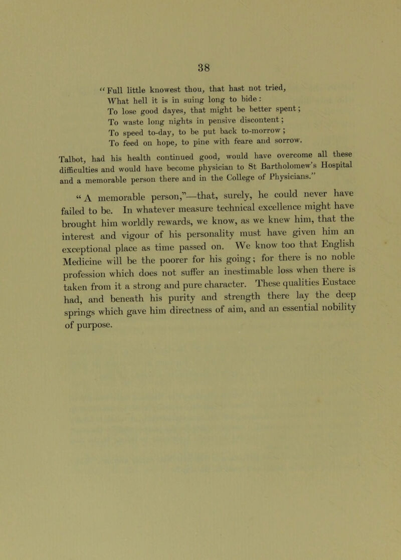 ‘'Full little knowest tliou, that hast not tried. What hell it is in suing long to bide : To lose good dayes, that might be better spent; To waste long nights in pensive discontent; To speed to-day, to be put back to-morrow; To feed on hope, to pine with feare and sorrow. Talbot, had his health continued good, would have overcome all these difficulties and would have become physician to St Bartholomew s Hospital and a memorable person there and in the College of Physicians. “ A memorable person,”—that, surely, he could never have failed to be. In whatever measure technical excellence might have brought him worldly rewards, we know, as we knew him, that the interest and vigour of his personality must have given him an exceptional place as time passed on. We know too that English Medicine will be the poorer for his going; for there is no noble profession which does not suffer an inestimable loss when there is taken from it a strong and pure character. These qualities Eustace had, and beneath his purity and strength there lay the deep springs which gave him directness of aim, and an essential nobility of purpose.