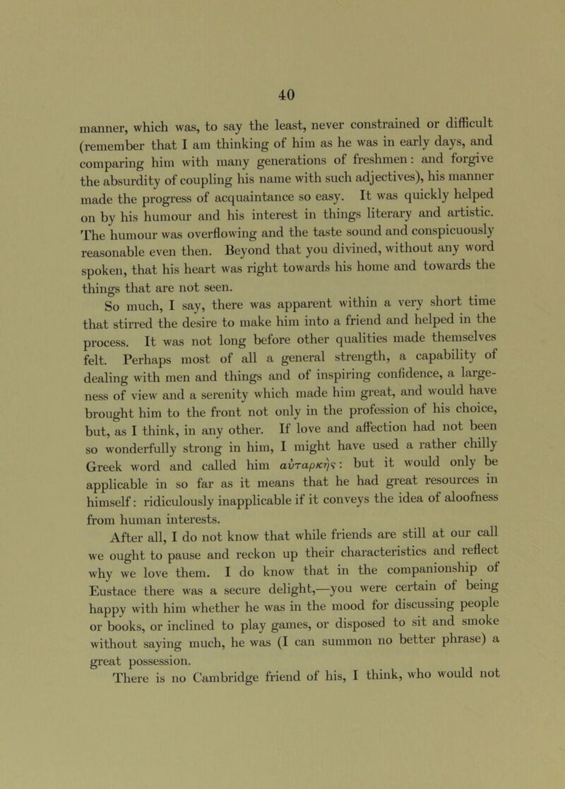manner, which was, to say the least, never constrained, or difficult (remember that I am thinking of him as he was in early days, and comparing him with many generations of freshmen. and foigive the absurdity of coupling his name with such adjectives), his manner made the progress of acquaintance so easy. It was quickly helped on by his humour and his interest in things literary and artistic. The humour was ovei-ffowing and the taste sound and conspicuously reasonable even then. Beyond that you divined, without any word spoken, that his heart was right towards his home and towards the things that are not seen. So much, I say, there was apparent within a very short time that stirred the desire to make him into a friend and helped in the process. It was not long before other qualities made themselves felt. Perhaps most of all a general strength, a capability of dealing with men and things and of inspiring confidence, a large- ness of view and a serenity which made him great, and would have brought him to the front not only in the profession of his choice, but, as I think, in any other. If love and affection had not been so wonderfully strong in him, I might have used a lather chilly Greek word and called him avrapK^'i: but it would only be applicable in so far as it means that he had great resources in himself: ridiculously inapplicable if it conveys the idea of aloofness from human interests. After all, I do not know that while friends are still at our call we ought to pause and reckon up their characteristics and ieffect why we love them. I do know that in the companionship of Eustace there was a secure delight,—you were certain of being happy with him whether he w'as in the mood for discussing people or books, or inclined to play games, or disposed to sit and smoke without saying much, he was (I can summon no better phrase) a great possession. There is no Cambridge friend of his, I think, who would not