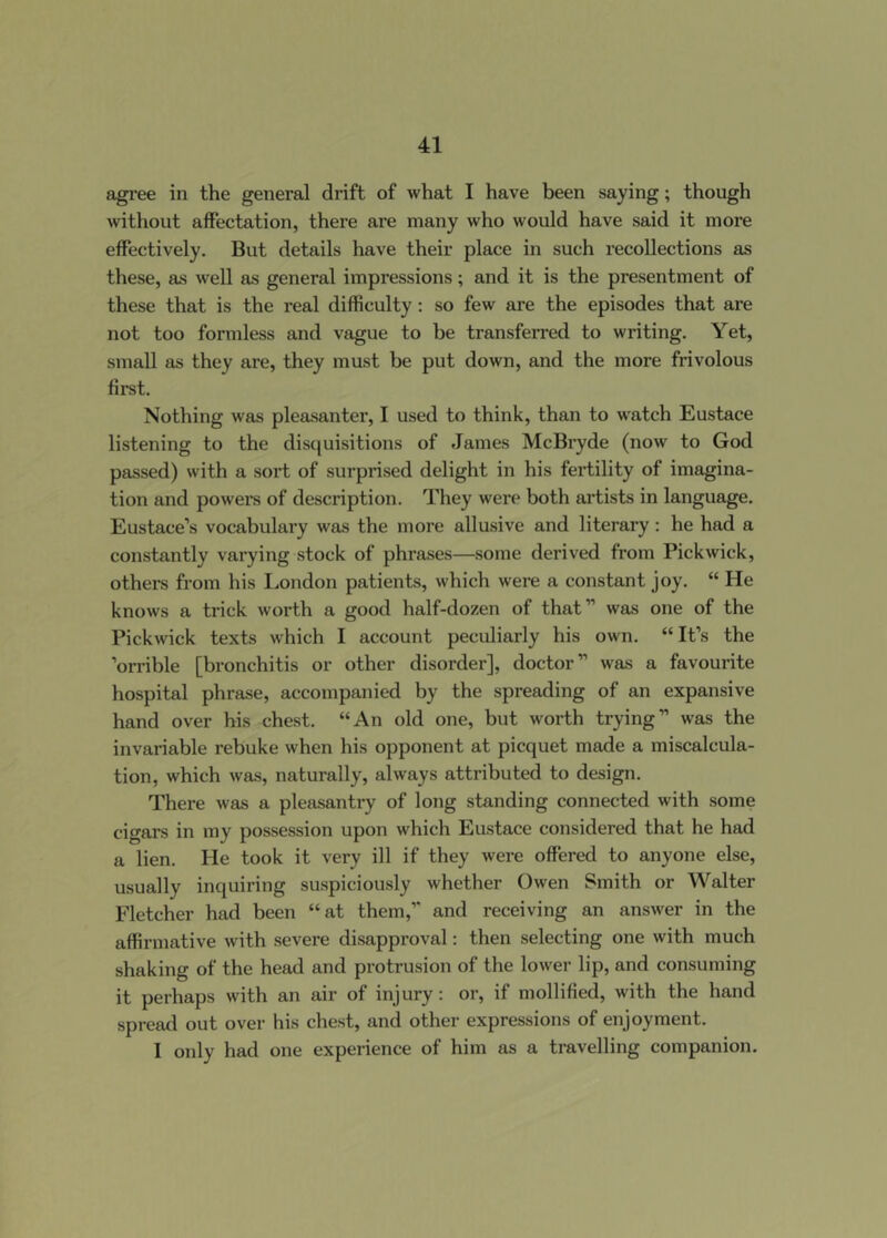 agree in the general drift of what I have been saying; though without affectation, there are many who would have said it more effectively. But details have their place in such recollections as these, as well as general impressions; and it is the presentment of these that is the real difficulty; so few are the episodes that are not too formless and vague to be transfen-ed to writing. Yet, small as they are, they must be put down, and the more frivolous first. Nothing was pleasanter, I used to think, than to w'atch Eustace listening to the disquisitions of James McBryde (now to God passed) with a sort of surprised delight in his fertility of imagina- tion and powers of description. They were both artists in language. Eustace’s vocabulary was the more allusive and literary : he had a constantly varying stock of phrases—some derived from Pickwick, others from his I.ondon patients, which were a constant joy. “ He knows a trick worth a good half-dozen of that” was one of the Pickwick texts which I account peculiarly his own. “ It’s the ’orrible [bronchitis or other disorder], doctor” was a favourite hospital phrase, accompanied by the spreading of an expansive hand over his chest. “An old one, but worth trying” was the invariable rebuke when his opponent at picquet made a miscalcula- tion, which W81S, naturally, always attributed to design. There was a pleasantry of long standing connected with some cigars in my possession upon which Eustace considered that he had a lien. He took it very ill if they were offered to anyone else, usually inquiring suspiciously whether Owen Smith or AValter Fletcher had been “at them,” and receiving an answer in the affirmative with severe disapproval: then selecting one with much shaking of the head and protrusion of the lower lip, and consuming it perhaps with an air of injury: or, if mollified, with the hand spread out over his chest, and other expressions of enjoyment. I only had one experience of him as a travelling companion.