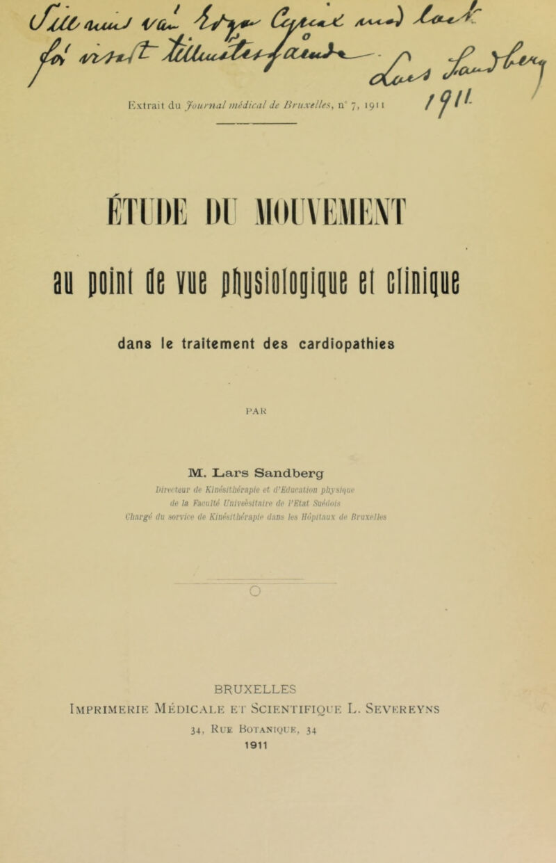 (J//l/a<>U4J i/û^ yCa^< ///' Kxtrait du jfoumal médical Je Jlruxelles, n° 7, 1911 KTIKK II) JKH VOII'.M au polni lu VUE plusioiouliine ei EiiniguE dans le traitement des cardiopathies HA U M. Lars Sandberg Direi teur de Kinésithérapie et d'Eduralion pliysique de la Faculté Univehitaire de l’F.lat Suédois Chargé du service de Kinésithérapie dans les Hôpitaux de Bruxelles O BRUXELLES Imprimerie Médicale ei- SciENTiFiorE L. Sevkreyns 34, Rue BoTAN'iguK, 34 1911