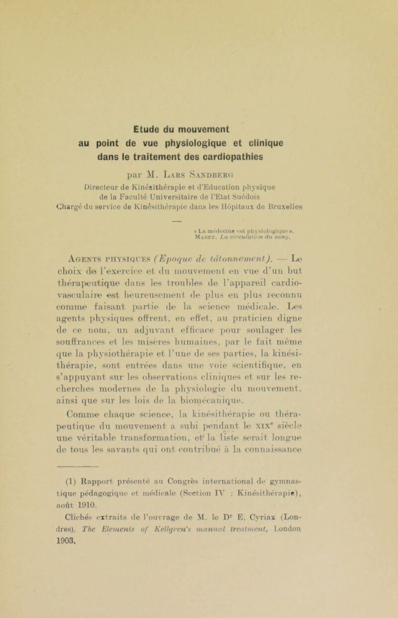 Etude du mouvement au point de vue physiologique et clinique dans le traitement des cardiopathies par M. Lahs Sandbeeg Directeur de Kinésithérapie et d’Education physique de la Faculté Universitaire de l’Etat Suédois Chargé du service de Kinésithérapie dans les Hôpitaux de Bruxelles « Lu mOd<îciiie <“st pliyslologiquo». Mauey. /,o circu/atinn du nunf/. Agents eiiystuees (Epoque Je tJlonneuient). - - L(‘ choix (lo l’cxcrcico et du inouveuieiil eu vue d’uii but thérapeutique dans les troubles de rappareil cardio- va/seulaiie est heureuseiueut de plus eu plus recouuu couiine taisant juirtie de la science médicale. Ie's agents physiques offrent, en effet, au praticien digne de ce nom, un adjuvant efficace pour soulager les souffrances et les misères humaines, i)ar le fait même que la physiothérapie et l’uue de ses parties, la kinési- thérapie, sont entrées dans une voie sedentifique, en s’appuyant sur les observations clini(pies et sur les re- cherches modernes de la j)hysiologie du mouvement, ainsi que sur les lois de la hioimuaniique. Conini'e chaque sciences la kinésithéraitie ou théra- peutique du mouvement a subi ])enda2)t le xix® si(Vle une véritable transformation, et la. liste s<'rait longue do toiis les savants qui ont contribué à la eonuaissauce (1) Rapport présenté au Congrès international ch' gymnas- tique pédagogique et médicale (Section TV : Kinésithérapie), août 1910. Clichés extraits de l’ouvrage de le D'' E. Cyriax (Lon- dres), The Eléments of KelUjren's manual treatment, London 1903.