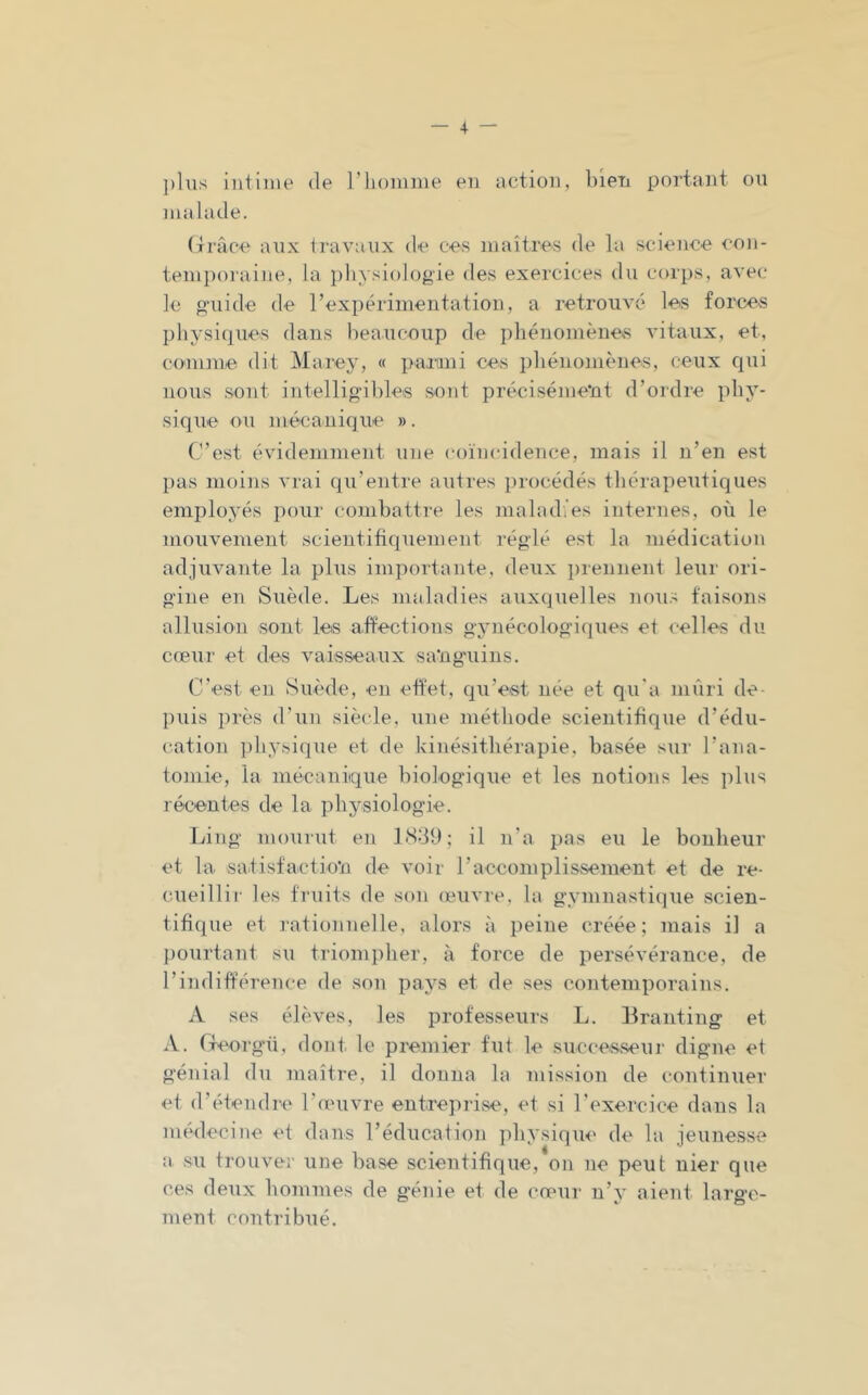 — -4 — ])liis intime de l’homme en action, bien portant ou malade. (îracn aux travaux de ces maîtres de la science con- tem})oraiiie, la ])liysiologie des exercices du corps, avec le o-uide de l’expérimentation, a retrouvé les forces physiques dans beaucoup de phénomènes vitaux, et, conime dit Marejq « paiani ces i)hénomènes, ceux qui nous .sont intelligibles sont précisément d’ordre phy- sique ou mécanique ». C’est évidemment une coïncidence, mais il n’en est pas moins vrai qu’entre autres procédés thérapeutiques employés pour combattre les mabubes internes, où le mouvement scientifiquement réglé est la médication adjuvante la plus importante, deux prennent leur ori- gine en Suède. Les maladies auxquelles uoti.- faisons allusion sont les affections gynécologiques et celles du cœur et des vaisseaux sa’ng'uins. C'est en Suède, en effet, qu’est née et qu'a mûri de- puis près d’un siècle, nne méthode scientifique d’édu- cation i)hysique et de kinésithérapie, basée sur l’ana- tomie, la mécanique biologique et les notions les i)lus récentes de la physiologie. Ling mournt en 1<S31); il n’a pas eu le bonheur et la satisfactio*!! de voir l’accomplissement et de re- cueillir les fruits de son œuvre, la gymnasti(]ue scien- tifique et lationnelle, alors à peine créée; mais il a pourtant su triompher, à force de persévérance, de l’indifférence de son pays et de ses contemporains. A ses élèves, les professeurs L. Branting et A. rfeorgü, dont le premier fut le succes.seur digne et génial du maître, il donna la mission de continuer et d’étendre l’œuvre entreprise, et si l’exercice dans la médecine et dans réducation physique de l;i jeunesse a su trouver une base scientifique, on ne peut nier que ces deux hommes de génie et de cœur n’y aient large- ment contribué.