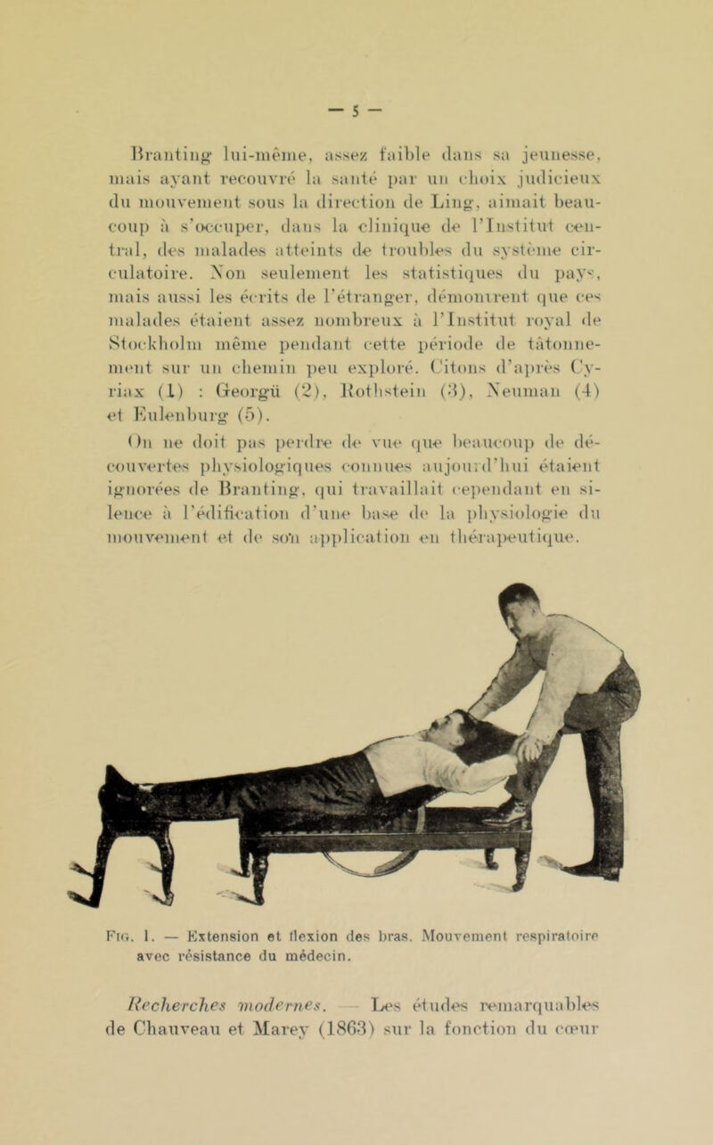 Hrantiiig- lui-mêiue, avisez faible dans sa jeniiesse, mais ayant recouvré la santé par un choix judicieux du inouvement sous la direction de Ling', aimait beau- coup à sb>ccuper, ilans la clinique de rinstitut cen- tral, des malades atteints de troubles du système cir- culatoire. Non seulement les statistiques du pays, mais aussi les écrits de l'étranger, démonirent (pie ces malades étaient assez nombreux à T Institut royal de Stockholm même i)endant cette période de tâtonne- ment sur un chemin ])eu exploré. Citons d’ajjiès Cy- riax (l) : Georgü (2), llothstein (d), Xeuinan (4) et Kulenburg (5). On ne doit pas perdre (h* vue (pie beaucouj) (h‘ dé- couvertes jihysiologiques connues aujourd’hui étaient ignorées de Branting. (jui travaillait ceiiendant en si- lence à l'édification d’une base de la physiologie du mouvement et di‘ son ajiplication en théraiieiitiipie. Fig. 1. — Extension et tlexion des bras. Mouvement respiratoire avec résistance du médecin. Recherches modernes. Les études remarquables de Chauveau et Marey (1863) sur la fonction du cœur