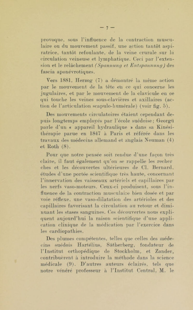 l)iovoque, sous rinfiiieiice de la eontractioii muse\i- laire ou du mouveiuent passif, une action tantôt aspi- latriee, tantôt i-efoulante, de la veine crurale sur la circulation veineuse et lymphatique. Ceci par l’exten- sion et le relâchement (Spanninif/ et Entaponninifj) des fascia aponévrotiques. Vers 1881, Plerzofi* (7) a démontré la même action par le mouvement de la tête e'n ce (pii concerne les jug'ulaires, et par le mouvement de la clavicule en ce (pii touche les veines sous-clavières et axillaires (ac- tion de l’articulation scapulo-humérale) (voir fig. 5). Des mouvements circulatoires étaient cependant de- puis longtemps employés par l’éi'ole suédoise; (Teorgü ])arle d’un « appareil hydraulique » dans sa Kinési- thérapie parue en 1847 à Paris et référée dans les travaux des niédecins allemand et a'ngdais Neuman (4) et Uoth (8). Pour que notre pensée soit l'endue d’une façon très claire, il faut également ([u’on se rajijiellc les reidier elles et les découvertes ultérieures de Cl. Bernard, études d’une portée .scientifiipie 1res haute, <oncernant l’innervation des vaisseaux artériels et ca])illaires par les nerfs vaso-moteurs. Ceux-ci produisent, sous l’in- fluence de la contraction musculaire bien dosée et par voie rédexe, une vaso-dilatation des artérioles et des capillaires favorisant la circulation au retour et dimi- nuant les stases sanguines. Ces découvertes nous expli- quent aujourd’hui la raison scientifique d’une appli- cation clinique de la médication par l’exercice dans les cardiopathies. Des plumes compétentes, telles que celles des méde- cins suédois Hartélius, Sathe-rberg, fondateur de l’Institut orthopédique de Stockholm, et Zander, contribuèrent à introduire la méthode dans la science médicale (9). D’autres auteurs éclairés, tels que notre vénéré professeur à l’Institut Central, M. le
