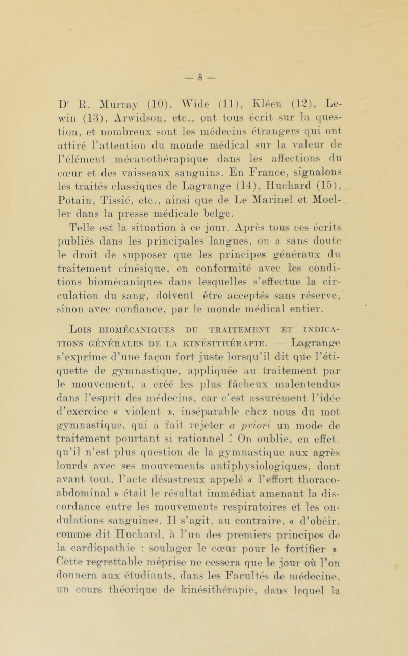 D' K. Murray (10), Wide (11), Kléen (12), Le- wiii (10), Arvvidsoi), etc., ont toii.s écrit sur la (jues- tion, et nombreux sont les médecins étrangers qui ont attiré l’attention du monde médical sur la valeur de l’élément mécaiiotliérapique dans les ailections du cœur et des vaisseaux sang'uins. En France, signalons les traités (dassiques de Lagrange (11), Hiudiard (15), Potain, Tissié, etc., ainsi que de Le Mariiiel et Moel- 1er dans la presse médicale belge. Telle est la situation à ce jour. Après tous ces écrits publiés dans les principales langues, on a sans doute le droit de supposer que les principes généraux du traitement cinésique, en conformité avec les condi- tions biomécaniques dans lesquelles s’effectue la cir- (uilatiou du sang, doivent être acce]ités sans réserve, sinon avec confiance, par le monde médical entier. Lois BIOMÉCAXIQUES DU TE.VITEMEXT ET INDICA- TIONS GÉNÉE.VLES DE LA KINÉSITIlÉEAriE. — Lagnailge s’exprime d’une façon fort juste lorsqu’il dit que l’éti- quette de gymnastique, a])pliquée au traitement ])ar le mouvement, a créé les plus fâcheux malentendus dans l’esprit des médecins, car c’est assurément l’idée d’exercice « violent », inséparable chez nous du mol gymnastique, qui a fait î’Cjeter a priori un mode de traitement pouidant si rationnel ! On oublie, en effet, qu’il n’est ])lus question de la gymnastique aux agrès lourds avec ses mouvements autipliysiologiques. dont avant tout, l’acte désastreux appelé « l’effort tlioraco- abdominal » était le résultat immédiat amenant la dis- cordance entre les mouvements respiratoires et les on- dulations sanguines. Tl s’agit, au contraire. « d’obéir, comme dit Hncbard, à l’un des premiers principes de la cardiopathie : soulager le cœur pour le fortifier » Cette regrettable méprise ne cessera que le jour où l’on donnera aux étudiants, dans les Facultés de médecine, un cours théorique de hinésithérapie, dans lequel la