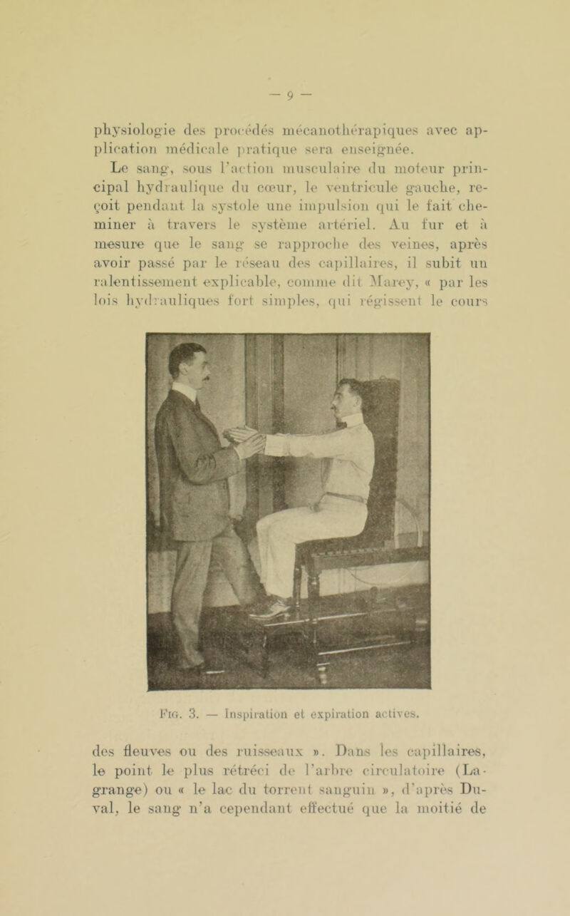 physiologie des procédés inécauothérapiques avec ap- plication médicale pratique sera enseignée. Le sang, sous l’action musculaire du moteur prin- cipal hydraulique du cœur, le ventricule gauche, re- çoit pendant la systole une impulsion (pii le tait che- miner à travers le système artériel. Au tur et à mesure que le sang se rapproche des veines, après avoir passé par le réseau des ca])illaires, il subit un ralentissement explicable, comme dit ^larey, « par les lois hydrauliques tort simples, (jui régissent le cours Fig. 3. — Inspiration et expiration actives. des fleuves ou des rui.s.seaux ». Dans les capillaires, le point le plus rétréci de l’arbre circulatoire (La- grange) ou « le lac du torrent sanguin », d’après Du- val, le sang n’a cependant eftectué que la moitié de
