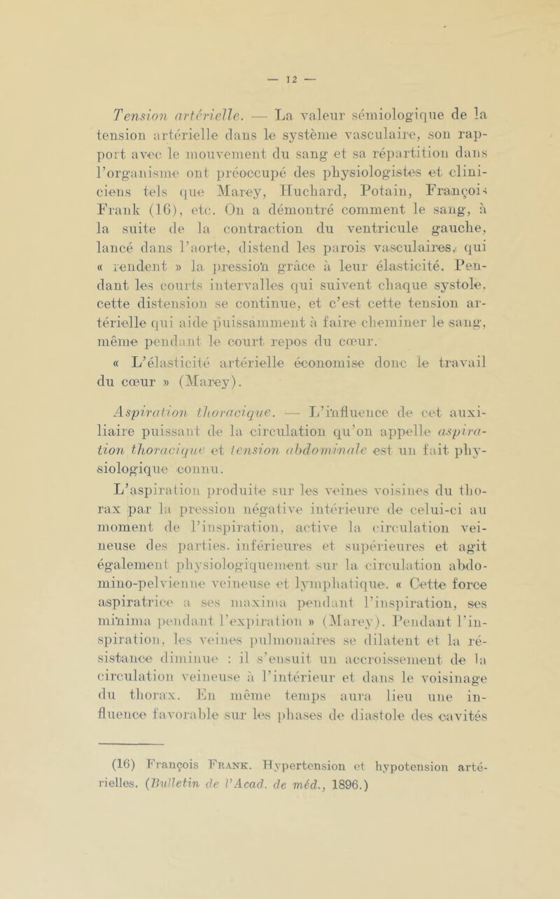 Tension artérielle. — La valeur sémiolog-iqne de la tension artérielle dans le système vasculaire, son rap- port avec le mouvement du sang et sa ré])artition dans l’organisme ont préoccupé des physiologistes et clini- ciens tels que Marey, Hucbard, Potain, François Frank (16), etc. On a démontré comment le sang, à la suite de la contraction du A^entricule gauclie, lancé dans l’aorte, distend les parois vasculaires,i qui « rendent » la pression grâce à leur élasticité. Pen- dant les courts intervalles qui suivent chaque systole, cette distension se continue, et c’est cette tension ar- térielle qiii aide puissamment à faire cheminer le sang, même pendaJit le court repos du cœur. « L’élasticité artérielle économise donc le travail du cœur » (Marey). Aspiration thoracique. — li’influence de cet auxi- liaire puissant de la circulation qu’on appelle aspira- tion thoracique et tension abdominale est un fait phy- siologique connu. L’aspiration produite sur les veines voisines du tho- rax par la pression négative intérieure de celui-ci au moment de l’inspiration, active la circulation vei- neuse des parties, intérieures et supérieures et agit également physiologiquement sur la circulation abdo- mino-pelvienne veineuse et lymphaiique. « Cette force aspiratrice a ses maxima pendant l’inspiration, ses minima pendant l’expirai ion » (IMarey). Pendant l’in- spiration, les veines ])u]monaires se dilatent et la ré- sistance diminue : il s'ensuit un accroissement de la circulation veineuse à l’intérieur et dans le voisinage du tliorax. En même temps aura lieu une in- fluence favoral)le sur les phases de diastole des cavités (16) François Ft?.\nk. flypertension et hypotension arté- rielles. (Bulletin de VAcad, de méd., 1896.)