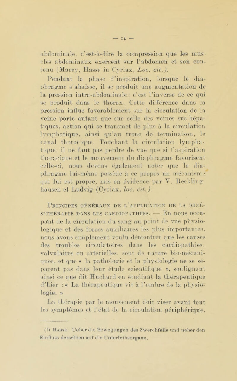 alxloiiiiiiale, c’est-ii-clire la conipi-'ession que les mus des abdominaux exercent sur l’abdomen et son con- tenu (Marey, liasse in Cjuiax, Loc. oit.). Pendant la phase d’inspiration, lorsque le dia- phragme s’abaisse, il se produit une augmentation de la pression intra-abdominale; c’est l’inverse de ce qui se produit dans le thorax. Cette différence dans la pression influe favorablement sur la circulation de la veine porte autant que sur celle des veines sus-hépa- tiques, action qui se transmet de plus à la circulation ]ym]diatique, ainsi qu’au tronc de terminaison, le canal thoi’acicjue. Touchant la circulation lymphn- ii(jue, il ne faut ]ms perdre de vue que si l’aspiration thoracique et le mouvement du diaphragme favorisent celle-ci, nous devons également noter que le dia- ]ihragme lui-inénie possède à (’e ])ro])os un mécanism ' qui lui est propre, mis en évidema* par T. Peclding hausen et Ludvig (Cyriax, loc. cif.J. Peincipes géxéeaux ])e l'appetcattox de la kiné- sithérapie DAXS LES CAEDIOPATIIIES. - Eli llOUS OCCU- ])a*nt de la circulation du sang au jioint de vue jihysio- logi(]ue et des forces auxiliaii'es les ]dus importanles. nous avons sinqdement voulu démonlrei' (]ue les cauS'i's des troubles circulatoires dans les cardiopathie'^, valvulairi's ou artérielles, sont de nature bio-mécani- ques, et que « la pathologie et la ]diysiologie ne se sé- parent pas dans leur étude sidentitique », soulignant ainsi ce que dit Huchard en étudiant la thérapeutique d’hier ; « La thérapinitique vit à l’ombre de la physio- logie. a T;;i thérapie par le mouvmuent doit viser avant tout les symptômes et l’état de la circulation périphérique. (H IIasse. Ueber die Bowegungon des Zwerchl'ells luul uelierden Einfluss derselben auf die Unterleibsorgane.