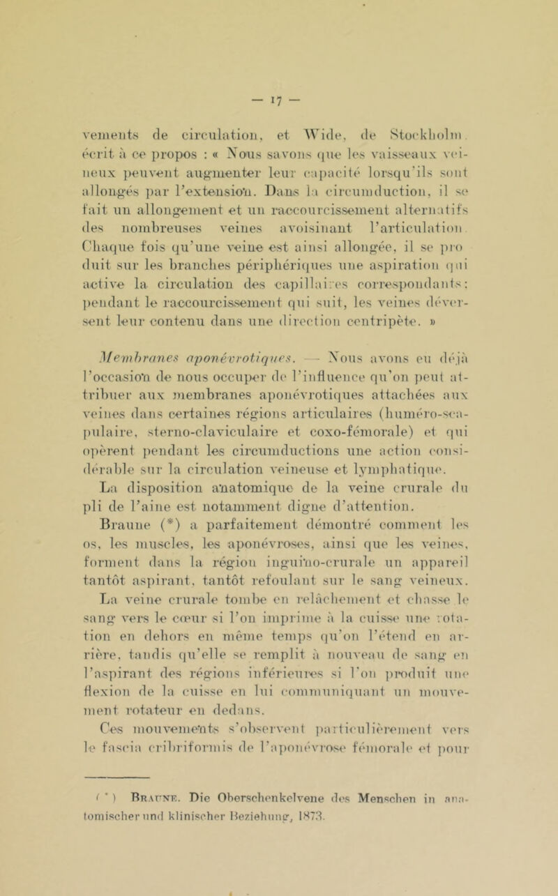 veineiits de circulation, et Wide, de Stockliolni écrit à ce propos : « Xoiis savons (pie les vaisseaux vei- neux jieuveiit aufj’iuenter leur (capacité lorsqu’ils sont allouf^'és i)ar l’exteusio'n. ])ans la circuniduction, il s<‘ fait un allong'einent et un raecourcisseineiit alternatifs des nombreuses veines avoisinant l’articulation Chaque fois qu’une veine est ainsi allongée, il se ])i() duit sur les branches périphériipies une aspiration (pii active la circulation des capillaires corresimndants : ]>endant le raccourcissement qui suit, les veines déviu- sent leur contenu dans une direction centripète. » Membranes aponévrotiqaes. - Xous avons eu déjà l’occasion de nous occuper d(' l’influence qu’on jieut at- tribuer aux membranes a])onévrotiques attachées aux veines dans certaines régions articulaires (huméro-s<-a- ])ulaire, sterno-claviculaire et coxo-fémorale) et qui opèrent pendant les circumductions une action consi- (b'rable sur la circulation veineuse et lymphatiqu<‘. La disposition anatomique de la veine crurale du pli de l’aine est notaninient digne d’attention. Braune (*) a parfaitement démontré comment les os, les muscles, les aponévrost's, ainsi que les veines, forment dans la région ingui'no-crurale un appareil tant(')t as])irant, tantôt refoulant sur le sang veineux. La veine crurale tonilîe en i-elâchement et cbasse le sang vei“S le cieur si l’on imprime à la cuissi' une vota- tion en dehors en même temps qu’on l’étend en ar- rière, tandis qu’elle se remplit à nouveau de sang en l’aspirant des régions inférieui-es si l’on pi*oduit um» flexion de la cuisse en lui comniuni(]uant un mouve- ment rotateur eu dedans. Ces mouvements s’observent jiarticulièrement veis le fascia cribriformis de l’aiKuiévrose fémorab' et jumr ( ’ ) Rhafne. Die Oherschcnkclvene des Menschen in .nria- lomisclier and klinischer Iteziehiinc',