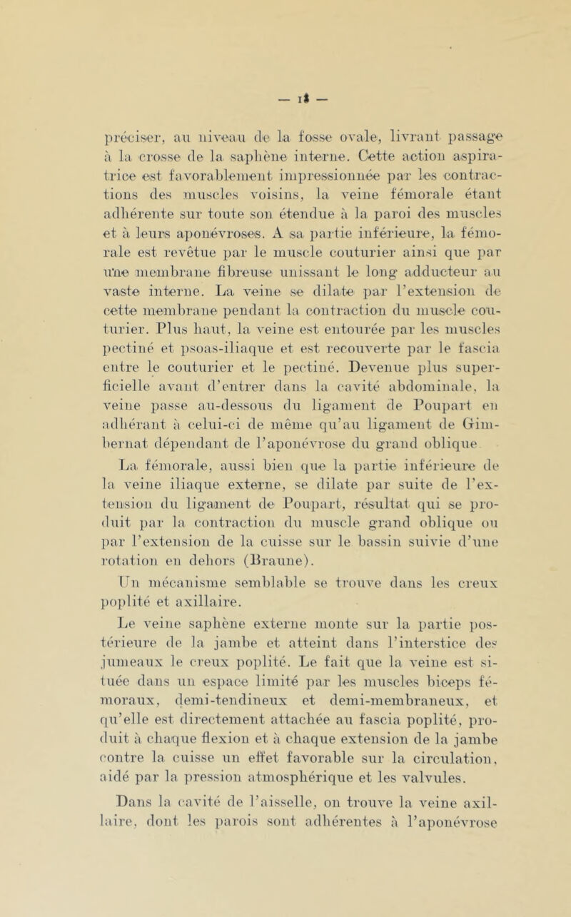 préciser, au niveau de la fosse ovale, livraut passage à la crosse de la saplièiie interne. Cette action aspira- trice est favorablenient inipressionnée par les contrac- tions des muscles voisins, la veine fémorale étant adhérente sur toute son étendue à la paroi des muscles et à leurs aponévroses. A sa partie inférieure, la fémo- rale est revêtue par le muscle couturier ainsi que par u‘ne membrane fibreuse unissant le long' adducteur au vaste interne. La veine se dilate par l’extension de cette membrane pendant la contraction du muscle cou- turier. Plus haut, la veine est entourée par les muscles pectiné et iisoas-iliaque et est recouverte par le fascia entre le couturier et le pectiné. Devenue plus super- ficielle avant d’entrer dans la cavité abdominale, la veine passe au-dessous du ligament de Poupart en adhérant à celui-ci de même qu’au ligament de Ctim- bernat dépendant de l’aponévrose du grand oblique Tja fémorale, aussi bien que la partie inférieure de la veine iliaque externe, se dilate par suite de l’ex- tension du liganient de Pou])art, résultat qui se pro- duit i)ar la contraction du muscle grand oblique ou l)ar l’extension de la cuisse sur le bassin suivie d’une rotation en dehors (Braune). Ln mécanisme semblable se trouve dans les creux ])oplité et axillaire. I^e veine saphène externe monte sur la partie ])os- térieure de la jambe et atteint dans l’interstice des jumeaux le ci'eux poplité. Le fait que la veine est si- tuée dans un espace limité par les muscles biceps fé- moraux, demi-tendineux et demi-membraneux , et qu’elle est directement attachée au fascia poplité, pro- duit à chaque flexion et à chaque extension de la jambe ('outre la cuisse un effet favorable sur la circulation, aidé par la pression atmosphérique et les valvules. Dans la cavité de l’aisselle, on trouve la veine axil- laire, dont les parois sont adhérentes à l’aponévrose