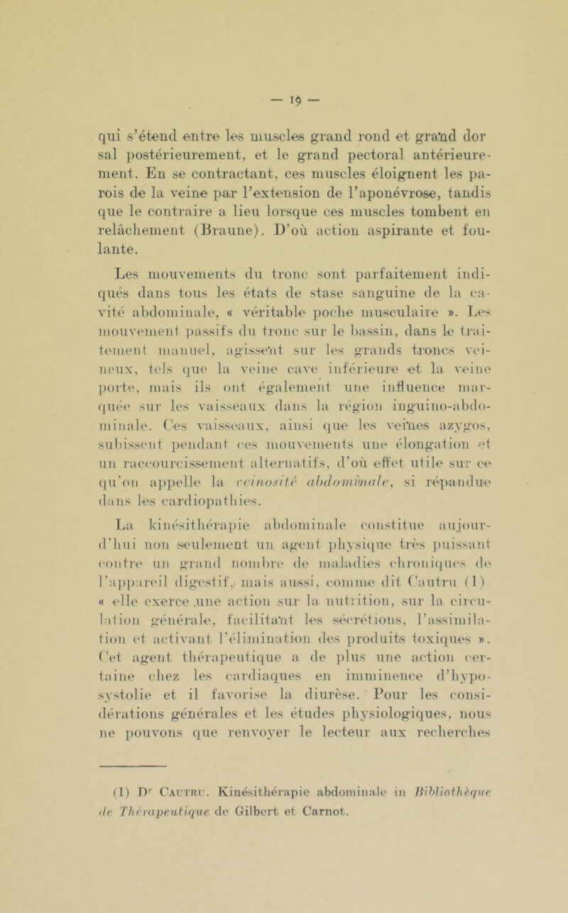 - 1$ - qui s’étend entre les muscles grand rond et gra'nd dor sal i)ostérieurement, et le grand pectoral antérieure- ment. En se contractant, ces muscles éloignent les pa- rois de la veine par l’extension de l’aponévrose, tandis (^ue le contraire a lieu lorsque ces muscles tombent en relâchement (Braune). D’où action aspirante et fou- lante. Les muuvements du tronc sont parfaitement indi- qués dans tous les états de stase sanguine de la ca- vité abdominale, « véritable poche musculaire ». Le'^ mouvenumt passifs dn tronc sur le bassin, dans le trai- tement manuel, agissent sur h's grands troncs v<'i- lu'ux, tels (|U(' la vinne cave* inférieuie et la v^'ino poite, mais ils ont également une influence niar- ((uée sur les vaisseaux dans la région inguino-ahdo- minale. Ces vaisseaux, ainsi (pie h's veines azygos, subissent pmulant ces mouvements une élongation et un raccourcissement alternatifs, (roù effet utile sur ce (|u'on appelle la rcinosifr (tlidoiiu^iKih', si répandue dans les cardiopathies. La kinésithérapie abdominale constitue aujour- d'hui non seulement un agent physi(|ue tivs i)uissant coiitri' un gi-and nombri' d<* maladies chroniijues (h^ l’ajjpareil digi'stif, mais aussi, comme dit (’autiu (1) « ■(dh' exerce .une action sur la nutrition, sur la circu- lation générak', facilita'nt k'-s séi'rétions, rassimila- tion et activant l’élimination des produits toxi([ues ». Cet agent théraiieutique a de jilus une action cer- taine (diez les cardiaques en imminence d’hypo- systolie et il favorise la diurèse. Pour les consi- dérations générales et les études physiologiques, nous ne pouvons que renvoyer le lecteur aux recherches (1) D'' Cautiu'. Kinésithérapie abdonn’inilo in Hihlînihèque (/r T lu'ro peut i que de Gilbert et Carnot.