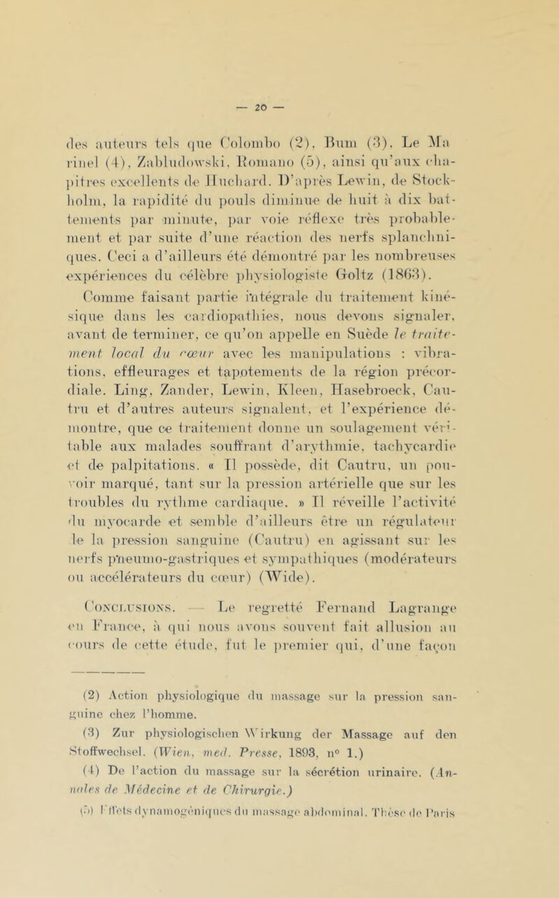 des auteurs tels (jue (’oloiuho (2), Buiu (d). Le ^la riiiel (4), ZaLludowski, Loiuaiio (5), ainsi qu’aux cha- pitres (‘xcellents de Iluchard. D’après Lewiii, de Stucds- lioliu, la rapidité du i)ou]s diniinue de liuit à dix bat- teinents i)ar niinute, par voie réflexe très probable- ment et par suite d’une réaction des nerfs splanchni- ques. (’eci a d’ailleurs été démontré i)ar les nombieuses ex])ériences du célèbre i)hysiolonâste (toltz (1804). (’omine faisant partie i‘iité»'rale du traitement kiné- sique dans les eardiopathies, nouis devons si«rnaler, avant de terminer, ce qu’on api)elle en Suède le fraite- vient local du ^'œur avec les manipulations ; vibra- tions. effleurages et tapotements de la région précoi-- diale. Ling, Zander, LeAvin, Kleen, TTasebroeck, Cau- tru et d’autres auteurs signalent, et l’expérience dé- montre, que ce traitement donne un soulagement A'éia- table aux malades souffrant d'arvtlimie. tachycardie el de palpitations. « Il jmssède, dit Cautru, un pou- voii- marqué, tant sur la pression artérielle que sur les troubles du rythme cardiaciue. » Tl réA’eille l’actiA'ité du myocarde et semlde d’ailleurs être un régulateur le la ])re«sion sanguine' (f’autru) en agissant sur les nei'fs p’neumo-gastriques et sympathiques (modérateurs ou aecélérateurs du co'ur) (Wide). ('oxciASioxs. — Le regretté l^^ernand I^iagrange <'11 France, à (pii nous avons souvent fait allusion au cours de cette étude, fut le premier (jui, d’une façon (2) Action physiologique du inas.sage sur la pression san- guine chez l’homme. (•3) Zur physiologischen \\4rkung cler Massage auf don Stoftwechscl. (Wien, med. Presse, 1893, n° 1.) ( l) De l’action du massage sur la sécrétion urinaire. (.In- nnles de ^lédecine et de Chirurgie.) (.')) l'Metsdynainogcniipicsdn inassag(' al)d(^lniual. Thi'sc de Pacis