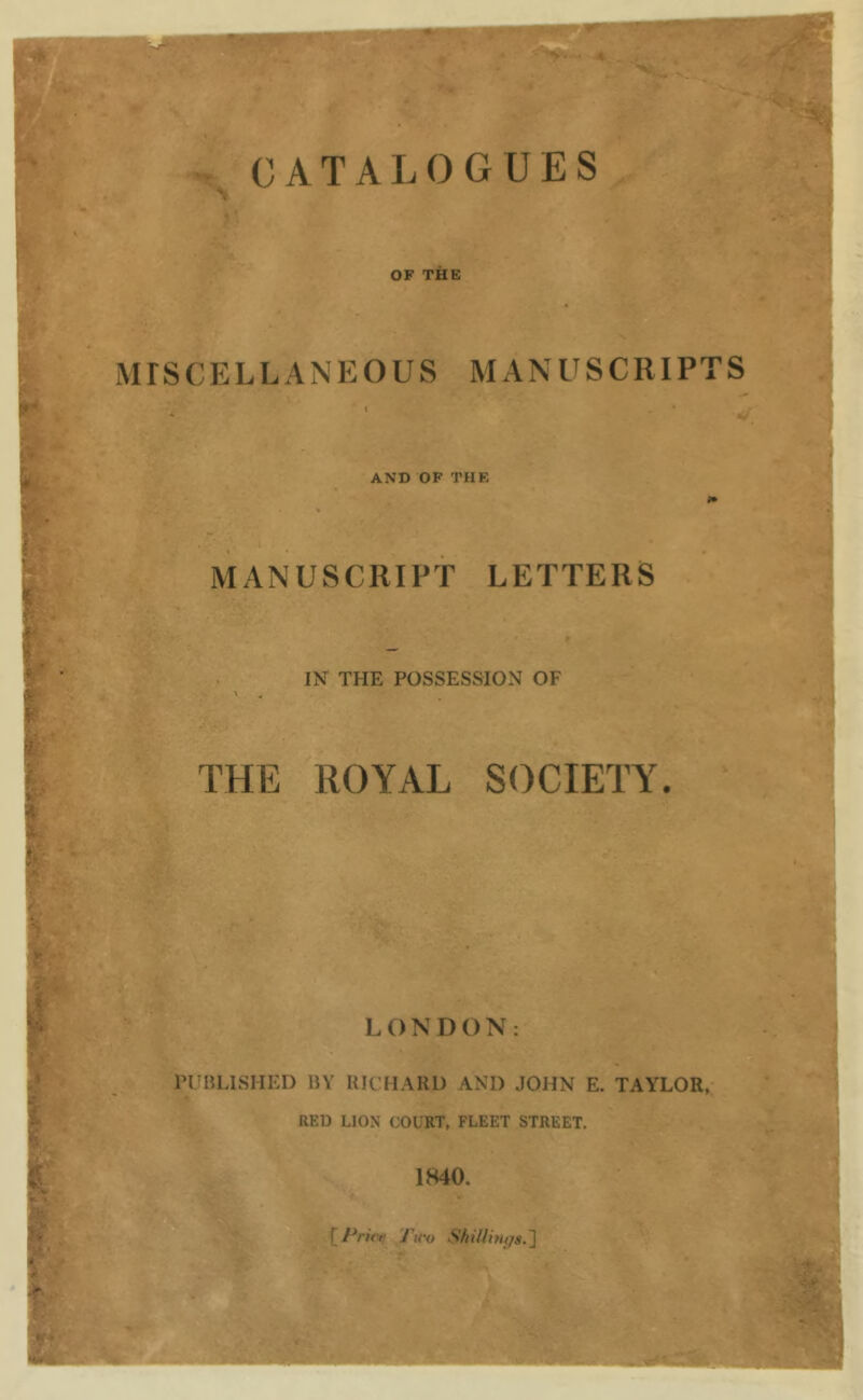 A. . f' CATALOGUES ■# L IT OF THE MISCELLANEOUS MANUSCRIPTS AND OF THE MANUSCRIPT LETTERS IN THE POSSESSION OF t THE ROYAL SOCIETY. iyi LONDON: PUBLISHED BY RICHARD AND JOHN E. TAYLOR, RED LION COURT, FLEET STREET. 1840. [7V/V« Tu'o