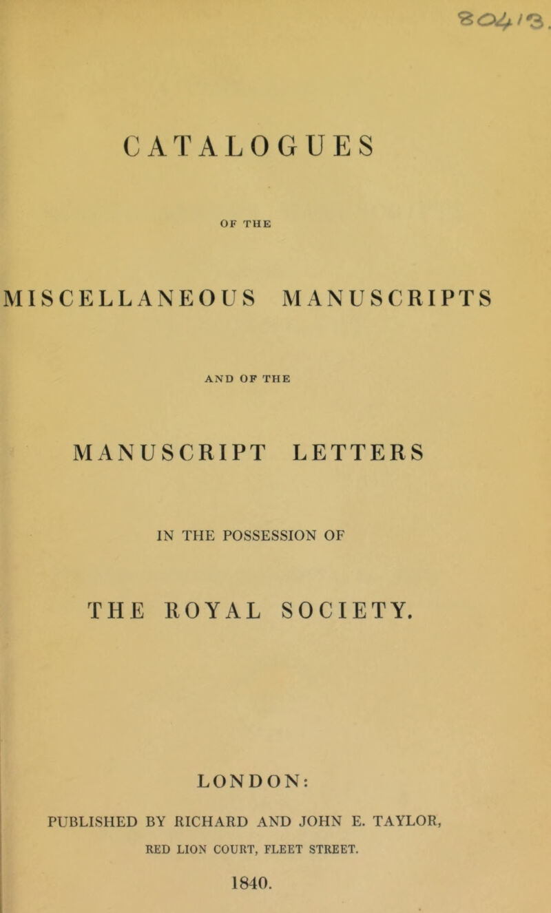 CATALOGUES OF THE MISCELLANEOUS MANUSCRIPTS AND OF THE MANUSCRIPT LETTERS IN THE POSSESSION OF THE ROYAL SOCIETY. LONDON: PUBLISHED BY RICHARD AND JOHN E. TAYLOR, RED LION COURT, FLEET STREET. 1840.