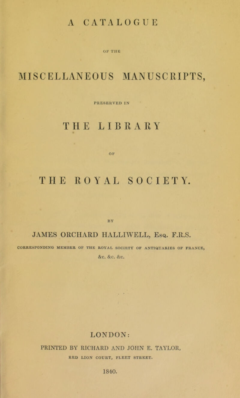 A CAT A L O G U E OF THli MISCELLANEOUS MANUSCRIPTS, PllESEUVED IN THE LIBRARY OF THE ROYAL S 0 C I E T Y. BY JxVMES ORCHARD HALLIWELL, Esq. F.R.S. CORRESPONDING MEMBER OF THE ROYAL SOCIETY OF ANTIGUARIES OF FRANCE, &C. &C. &C. LONDON: PRINTED BY RICHARD AND JOHN E. TAYLOR, RED LION COURT, FLEET STREET. 1810.